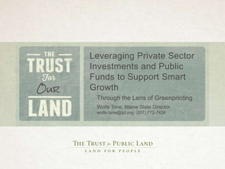 Leveraging Private Sector 
Investments and Public 
Funds to Support Smart 
Growth 
Through the Lens of Greenprinting 
Wolfe Tone, Maine State Director 
wolfe.tone@tpl.org; (207) 772-7424 
 