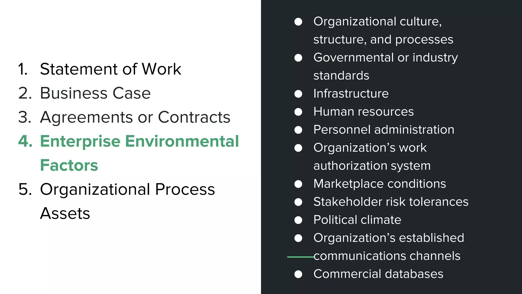 1. Statement of Work
2. Business Case
3. Agreements or Contracts
4. Enterprise Environmental
Factors
5. Organizational Process
Assets
● Organizational culture,
structure, and processes
● Governmental or industry
standards
● Infrastructure
● Human resources
● Personnel administration
● Organization’s work
authorization system
● Marketplace conditions
● Stakeholder risk tolerances
● Political climate
● Organization’s established
communications channels
● Commercial databases
 