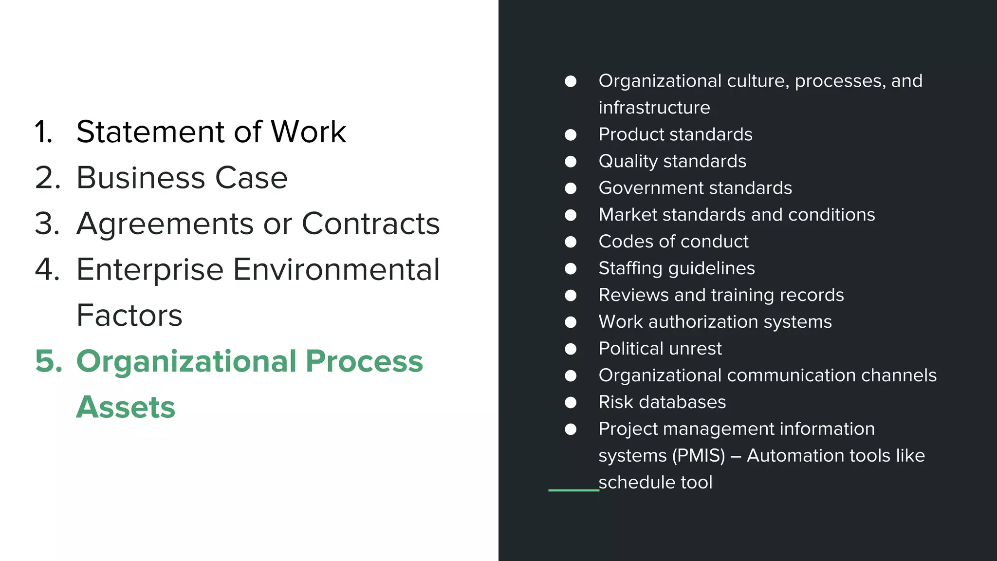 1. Statement of Work
2. Business Case
3. Agreements or Contracts
4. Enterprise Environmental
Factors
5. Organizational Process
Assets
● Organizational culture, processes, and
infrastructure
● Product standards
● Quality standards
● Government standards
● Market standards and conditions
● Codes of conduct
● Staffing guidelines
● Reviews and training records
● Work authorization systems
● Political unrest
● Organizational communication channels
● Risk databases
● Project management information
systems (PMIS) – Automation tools like
schedule tool
 
