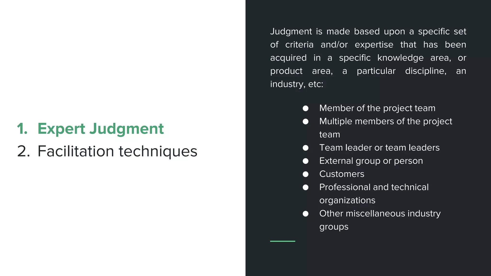 Judgment is made based upon a specific set
of criteria and/or expertise that has been
acquired in a specific knowledge area, or
product area, a particular discipline, an
industry, etc:
● Member of the project team
● Multiple members of the project
team
● Team leader or team leaders
● External group or person
● Customers
● Professional and technical
organizations
● Other miscellaneous industry
groups
1. Expert Judgment
2. Facilitation techniques
 