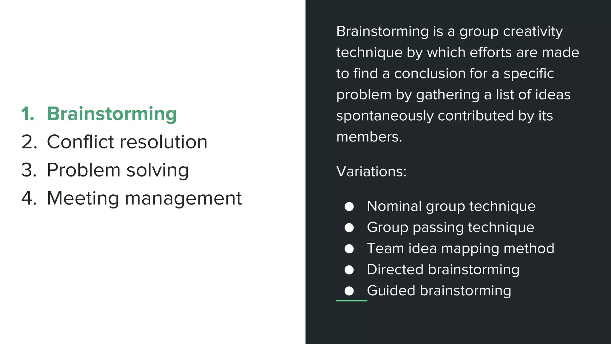 Brainstorming is a group creativity
technique by which efforts are made
to find a conclusion for a specific
problem by gathering a list of ideas
spontaneously contributed by its
members.
Variations:
● Nominal group technique
● Group passing technique
● Team idea mapping method
● Directed brainstorming
● Guided brainstorming
1. Brainstorming
2. Conflict resolution
3. Problem solving
4. Meeting management
 