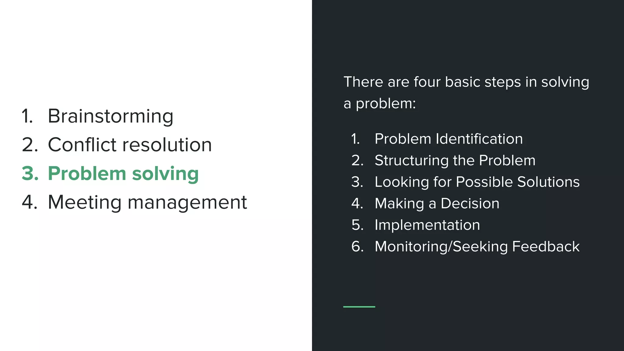 There are four basic steps in solving
a problem:
1. Problem Identification
2. Structuring the Problem
3. Looking for Possible Solutions
4. Making a Decision
5. Implementation
6. Monitoring/Seeking Feedback
1. Brainstorming
2. Conflict resolution
3. Problem solving
4. Meeting management
 