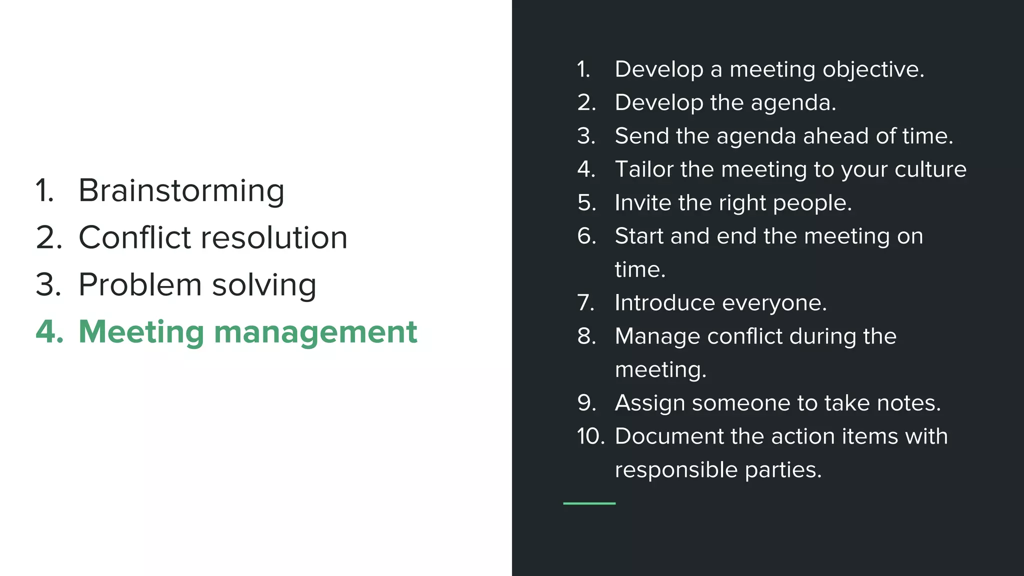 1. Develop a meeting objective.
2. Develop the agenda.
3. Send the agenda ahead of time.
4. Tailor the meeting to your culture
5. Invite the right people.
6. Start and end the meeting on
time.
7. Introduce everyone.
8. Manage conflict during the
meeting.
9. Assign someone to take notes.
10. Document the action items with
responsible parties.
1. Brainstorming
2. Conflict resolution
3. Problem solving
4. Meeting management
 