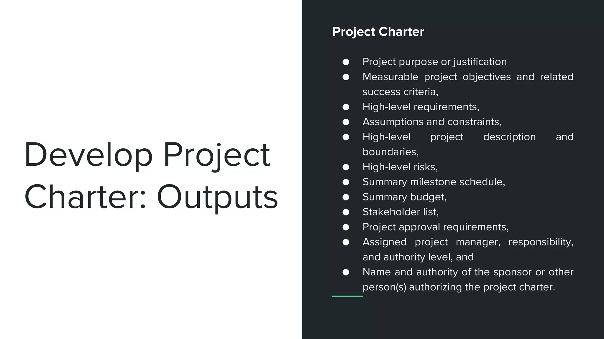 Develop Project
Charter: Outputs
Project Charter
● Project purpose or justification
● Measurable project objectives and related
success criteria,
● High-level requirements,
● Assumptions and constraints,
● High-level project description and
boundaries,
● High-level risks,
● Summary milestone schedule,
● Summary budget,
● Stakeholder list,
● Project approval requirements,
● Assigned project manager, responsibility,
and authority level, and
● Name and authority of the sponsor or other
person(s) authorizing the project charter.
 