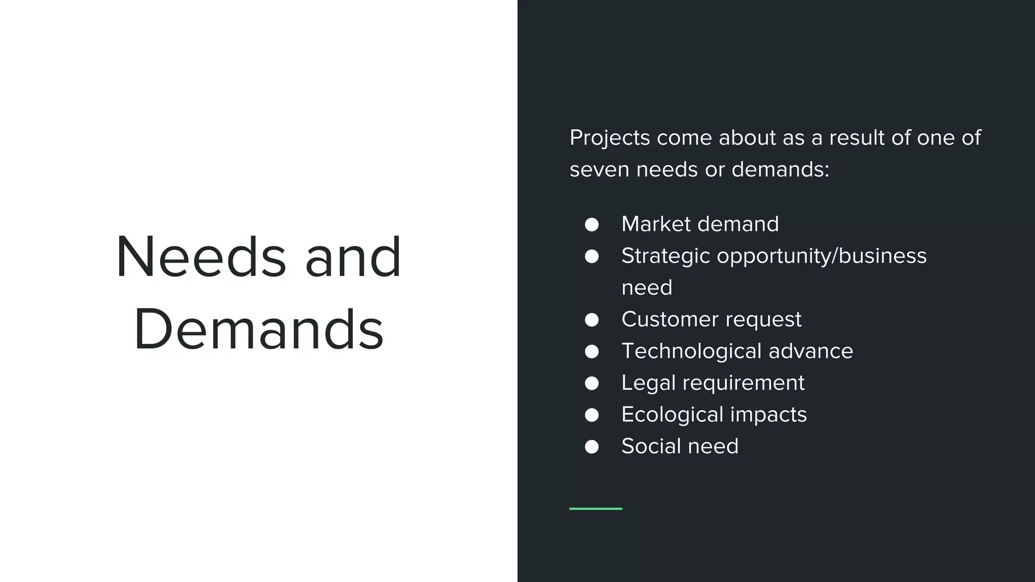 Needs and
Demands
Projects come about as a result of one of
seven needs or demands:
● Market demand
● Strategic opportunity/business
need
● Customer request
● Technological advance
● Legal requirement
● Ecological impacts
● Social need
 