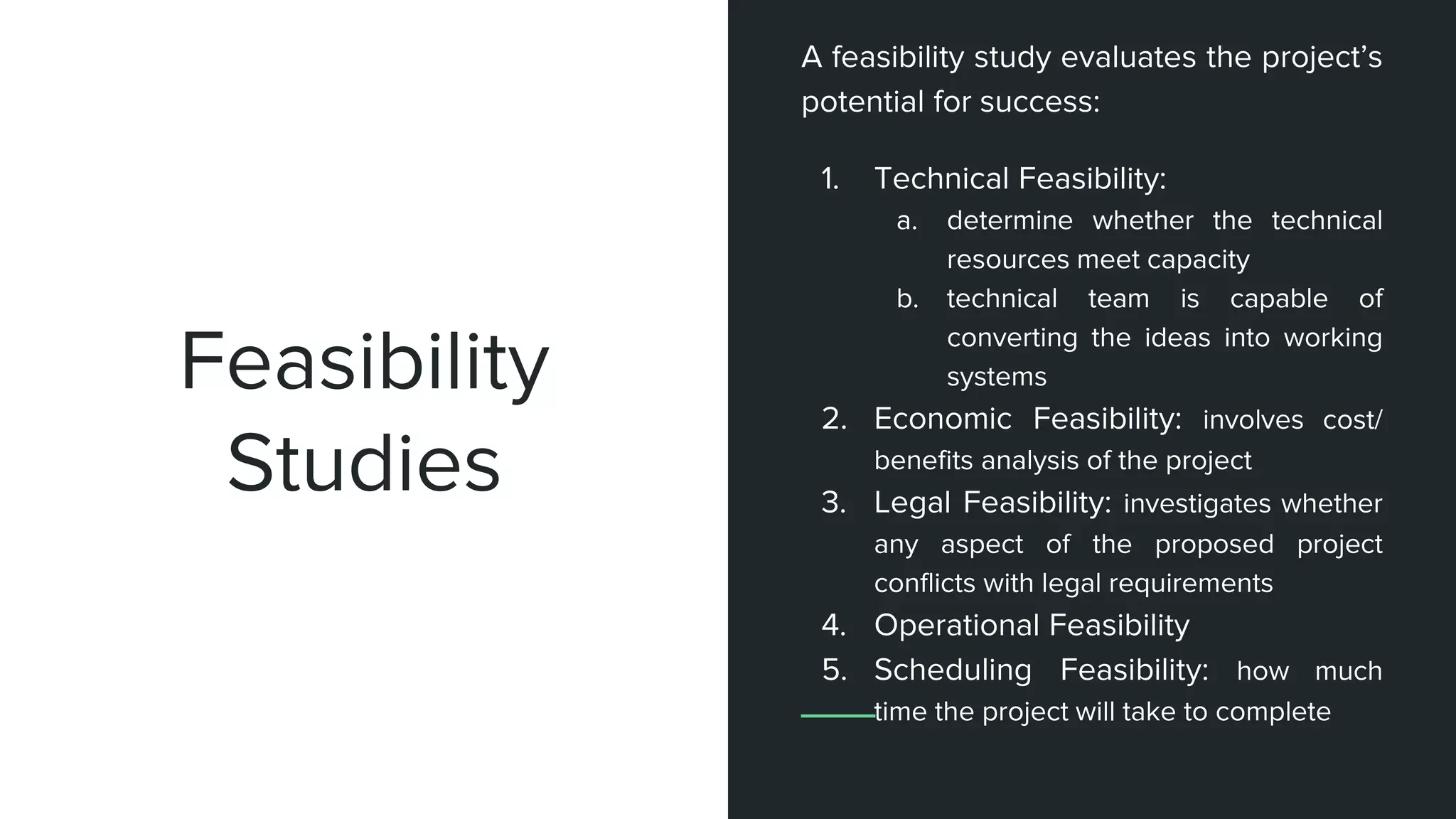Feasibility
Studies
A feasibility study evaluates the project’s
potential for success:
1. Technical Feasibility:
a. determine whether the technical
resources meet capacity
b. technical team is capable of
converting the ideas into working
systems
2. Economic Feasibility: involves cost/
benefits analysis of the project
3. Legal Feasibility: investigates whether
any aspect of the proposed project
conflicts with legal requirements
4. Operational Feasibility
5. Scheduling Feasibility: how much
time the project will take to complete
 
