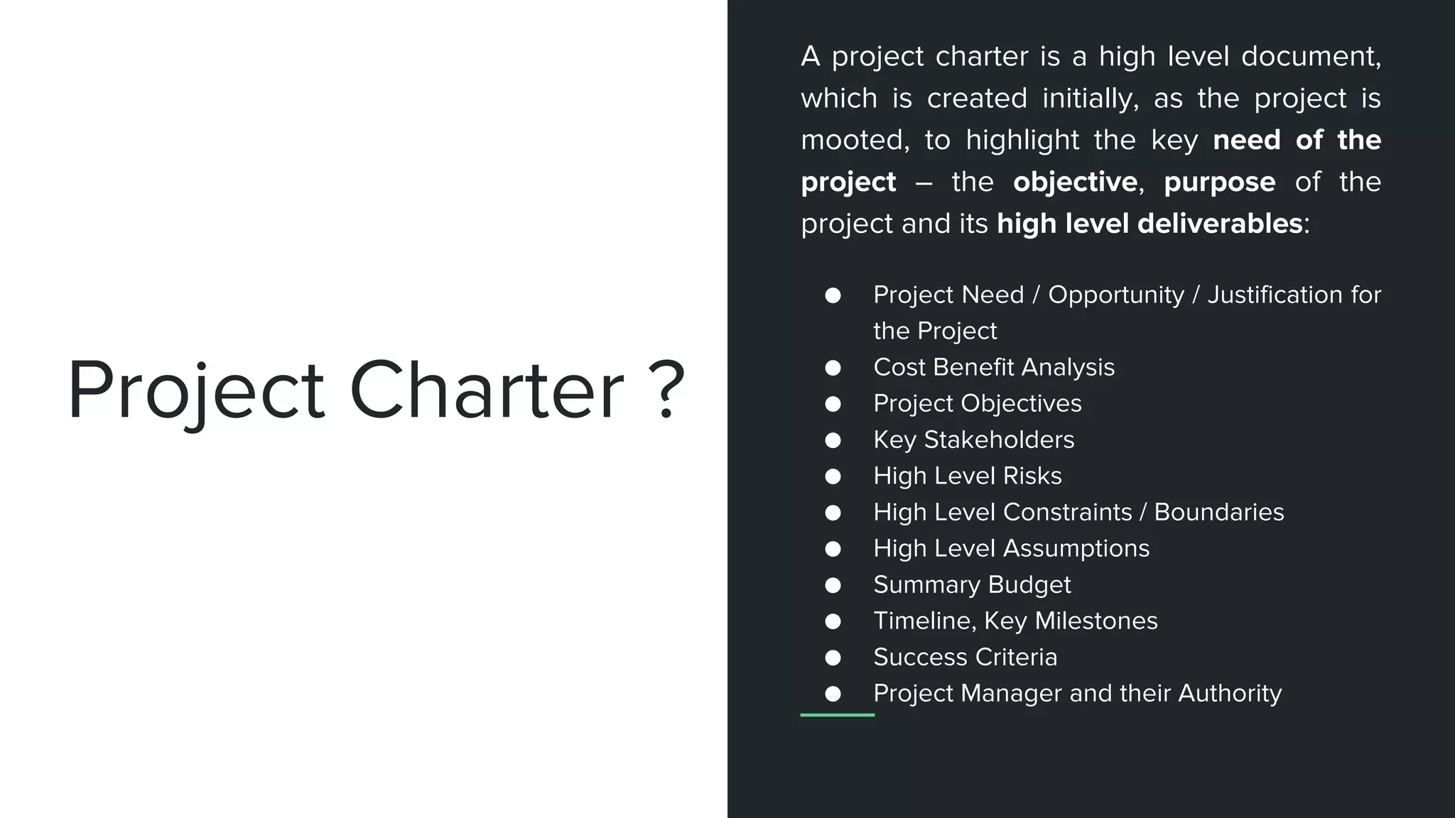 Project Charter ?
A project charter is a high level document,
which is created initially, as the project is
mooted, to highlight the key need of the
project – the objective, purpose of the
project and its high level deliverables:
● Project Need / Opportunity / Justification for
the Project
● Cost Benefit Analysis
● Project Objectives
● Key Stakeholders
● High Level Risks
● High Level Constraints / Boundaries
● High Level Assumptions
● Summary Budget
● Timeline, Key Milestones
● Success Criteria
● Project Manager and their Authority
 