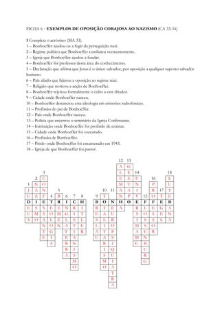 FICHA 6 · EXEMPLOS DE OPOSIÇÃO CORAJOSA AO NAZISMO (CA 33-34)
1 Completa o acróstico (MA 33).
1 – Bonhoeffer ajudou-os a fugir da perseguição nazi.
2 – Regime político que Bonhoeffer combateu veementemente.
3 – Igreja que Bonhoeffer ajudou a fundar.
4 – Bonhoeffer foi professor desta área do conhecimento.
5 – Declaração que afirma que Jesus é o único salvador, por oposição a qualquer suposto salvador
humano.
6 – País aliado que liderou a oposição ao regime nazi.
7 – Religião que norteou a acção de Bonhoeffer.
8 – Bonhoeffer rejeitou formalmente o culto a este ditador.
9 – Cidade onde Bonhoeffer nasceu.
10 – Bonhoeffer denunciou esta ideologia em emissões radiofónicas.
11 – Profissão do pai de Bonhoeffer.
12 – País onde Bonhoeffer nasceu.
13 – Polícia que encerrou o seminário da Igreja Confessante.
14 – Instituição onde Bonhoeffer foi proibido de ensinar.
15 – Cidade onde Bonhoeffer foi executado.
16 – Profissão de Bonhoeffer.
17 – Prisão onde Bonhoeffer foi encarcerado em 1943.
18 – Igreja de que Bonhoeffer foi pastor.
12 13
A G
3 L E 14 18
2 C E S U 16 L
1 N O M T N P U
J A N 5 10 11 A A I R 17 T
U Z F 4 B 6 7 8 9 T N P V 15 O T E
D I E T R I C H B O N H O E F F E R
E S S E E N R I R T E A R L E G A
U M S O M G I T E A U S O S E N
S O A L E L S L S L R I S S L A
N O N A T E L I O D S O
T G T I R A T P A E R
E I E A U A S D N
A R N R I E B
R I I Q U
A S S U R
M M I G
O O A
T
R
A
 