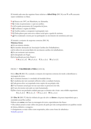 2 Assinala cada uma das seguintes frases relativas a Alfred Delp (MA 34) com V ou F consoante
sejam verdadeiras ou falsas.
V a) Nasceu em 1907, em Mannheim, na Alemanha.
F b) A mãe era protestante e o pai era católico.
F c ) Foi padre protestante da Companhia de Jesus.
V d) Combateu o regime de Hitler.
V e) Auxiliou judeus a escaparem à perseguição nazi.
V f ) Tinha planos para uma nova ordem social após a queda do nazismo.
V g) Foi condenado à morte por ter participado no movimento de resistência anti-nazi.
3 Assinala o conjunto de respostas correctas (MA 34).
Nikolaus Gross
a) foi um mineiro alemão.
b) foi membro destacado da Associação Católica dos Trabalhadores.
c ) foi editor de um jornal diário do movimento católico de trabalhadores.
d) foi um resistente anti-nazismo.
e) foi decapitado em Tegel.
f ) foi beatificado por João Paulo I.
X A (a, b, c, d) B (a, b, d, e) C (b, c, d, e) D (a, b, d, f)
FICHA 7 · VALORIZAR A VIDA (CA35-36)
1 Lê o Doc 15 (MA 35) e assinala o conjunto de respostas correctas de modo a identificares a
mensagem do texto.
a) A existência humana é o resultado da bondade divina.
b) A medicina não tem suscitado reflexões sobre a condição humana.
c) Cada pessoa deve ser respeitada como sujeito da sua própria vida.
d) O ser humano actual quer ter nas suas mãos os processos da vida.
e) O acto de morrer está cada vez mais humanizado.
f ) Deve haver um profundo cuidado para que os doentes não vivam uma solidão angustiante.
A (a, b, d, f) B (b, d, e, f) X C (a, c, d, f) D (b, c, d, e)
2 O Doc 16 (MA 37) fala da violência de que são alvo os idosos e da pouca importância que a
sociedade actual lhes atribui.
Elabora um cartaz com base na mensagem do texto, especialmente das frases:
• «Na cultura actual os mais velhos são postos de parte por não corresponderem aos padrões sociais
de beleza, dinheiro e coragem.»
• «Antigamente os mais velhos eram respeitados, tidos como fonte de sabedoria.»
Trabalho pessoal
 