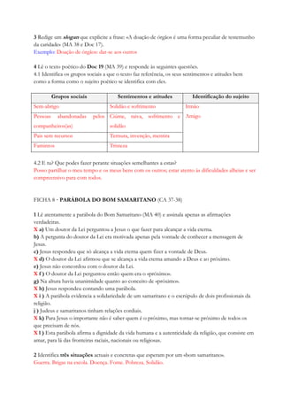 3 Redige um slogan que explicite a frase: «A doação de órgãos é uma forma peculiar de testemunho
da caridade» (MA 38 e Doc 17).
Exemplo: Doação de órgãos: dar-se aos outros
4 Lê o texto poético do Doc 19 (MA 39) e responde às seguintes questões.
4.1 Identifica os grupos sociais a que o texto faz referência, os seus sentimentos e atitudes bem
como a forma como o sujeito poético se identifica com eles.
Grupos sociais Sentimentos e atitudes Identificação do sujeito
Sem-abrigo Solidão e sofrimento Irmão
AmigoPessoas abandonadas pelos
companheiros(as)
Ciúme, raiva, sofrimento e
solidão
Pais sem recursos Ternura, invenção, mentira
Famintos Tristeza
4.2 E tu? Que podes fazer perante situações semelhantes a estas?
Posso partilhar o meu tempo e os meus bens com os outros; estar atento às dificuldades alheias e ser
compreensivo para com todos.
FICHA 8 · PARÁBOLA DO BOM SAMARITANO (CA 37-38)
1 Lê atentamente a parábola do Bom Samaritano (MA 40) e assinala apenas as afirmações
verdadeiras.
X a) Um doutor da Lei perguntou a Jesus o que fazer para alcançar a vida eterna.
b) A pergunta do doutor da Lei era motivada apenas pela vontade de conhecer a mensagem de
Jesus.
c) Jesus respondeu que só alcança a vida eterna quem fizer a vontade de Deus.
X d) O doutor da Lei afirmou que se alcança a vida eterna amando a Deus e ao próximo.
e) Jesus não concordou com o doutor da Lei.
X f ) O doutor da Lei perguntou então quem era o «próximo».
g) Na altura havia unanimidade quanto ao conceito de «próximo».
X h) Jesus respondeu contando uma parábola.
X i ) A parábola evidencia a solidariedade de um samaritano e o escrúpulo de dois profissionais da
religião.
j ) Judeus e samaritanos tinham relações cordiais.
X k) Para Jesus o importante não é saber quem é o próximo, mas tornar-se próximo de todos os
que precisam de nós.
X l ) Esta parábola afirma a dignidade da vida humana e a autenticidade da religião, que consiste em
amar, para lá das fronteiras raciais, nacionais ou religiosas.
2 Identifica três situações actuais e concretas que esperam por um «bom samaritano».
Guerra. Brigas na escola. Doença. Fome. Pobreza. Solidão.
 