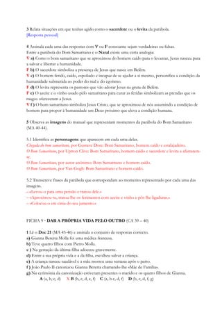 3 Relata situações em que tenhas agido como o sacerdote ou o levita da parábola.
[Resposta pessoal]
4 Assinala cada uma das respostas com V ou F consoante sejam verdadeiras ou falsas.
Entre a parábola do Bom Samaritano e o Natal existe uma certa analogia:
V a) Como o bom samaritano que se aproximou do homem caído para o levantar, Jesus nasceu para
a salvar e libertar a humanidade.
F b) O sacerdote simboliza a presença de Jesus que nasce em Belém.
V c) O homem ferido, caído, espoliado e incapaz de se ajudar a si mesmo, personifica a condição da
humanidade submetida ao poder do mal e do egoísmo.
F d) O levita representa os pastores que vão adorar Jesus na gruta de Belém.
F e) O azeite e o vinho usado pelo samaritano para curar as feridas simbolizam as prendas que os
magos ofereceram a Jesus.
V f ) O bom samaritano simboliza Jesus Cristo, que se aproximou de nós assumindo a condição de
homem para propor à humanidade um Deus próximo que eleva a condição humana.
5 Observa as imagens do manual que representam momentos da parábola do Bom Samaritano
(MA 40-44).
5.1 Identifica as personagens que aparecem em cada uma delas.
Chegada do bom samaritano, por Gustave Dore: Bom Samaritano, homem caído e estalajadeiro.
O Bom Samaritano, por Uptton Clive: Bom Samaritano, homem caído e sacerdote e levita a afastarem-
se.
O Bom Samaritano, por autor anónimo: Bom Samaritano e homem caído.
O Bom Samaritano, por Van Gogh: Bom Samaritano e homem caído.
5.2 Transcreve frases da parábola que correspondam ao momento representado por cada uma das
imagens.
– «Levou-o para uma pensão e tratou dele.»
– «Aproximou-se, tratou-lhe os ferimentos com azeite e vinho e pôs-lhe ligaduras.»
– «Colocou-o em cima do seu jumento.»
FICHA 9 · DAR A PRÓPRIA VIDA PELO OUTRO (CA 39 – 40)
1 Lê o Doc 21 (MA 45-46) e assinala o conjunto de respostas correcto.
a) Gianna Beretta Molla foi uma médica francesa.
b) Teve quatro filhos com Pietro Molla.
c ) Na gestação da última filha adoeceu gravemente.
d) Entre a sua própria vida e a da filha, escolheu salvar a criança.
e) A criança nasceu saudável e a mãe morreu uma semana após o parto.
f ) João Paulo II canonizou Gianna Beretta chamando-lhe «Mãe de Família».
g) Na cerimónia da canonização estiveram presentes o marido e os quatro filhos de Gianna.
A (a, b, c, d) X B (b, c, d, e, f) C (a, b c, d, f) D (b, c, d, f, g)
 