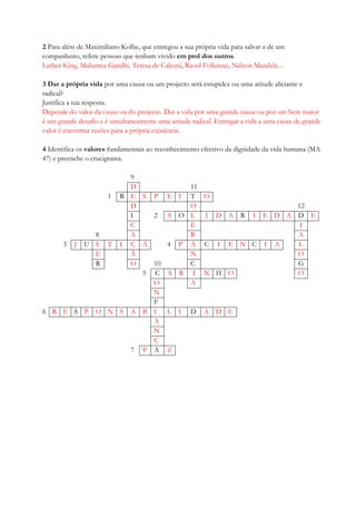 2 Para além de Maximiliano Kolbe, que entregou a sua própria vida para salvar a de um
companheiro, refere pessoas que tenham vivido em prol dos outros.
Luther King, Mahatma Gandhi, Teresa de Calcutá, Raoul Follereau, Nélson Mandela…
3 Dar a própria vida por uma causa ou um projecto será estupidez ou uma atitude aliciante e
radical?
Justifica a tua resposta.
Depende do valor da causa ou do projecto. Dar a vida por uma grande causa ou por um bem maior
é um grande desafio e é simultaneamente uma atitude radical. Entregar a vida a uma causa de grande
valor é encontrar razões para a própria existência.
4 Identifica os valores fundamentais ao reconhecimento efectivo da dignidade da vida humana (MA
47) e preenche o crucigrama.
9
D 11
1 R E S P E I T O
D O 12
I 2 S O L I D A R I E D A D E
C E I
8 A R A
3 J U S T I Ç A 4 P A C I E N C I A L
E Ã N O
R O 10 C G
5 C A R I N H O O
O A
N
F
6 R E S P O N S A B I L I D A D E
A
N
Ç
7 P A Z
 