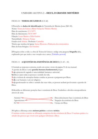 UNIDADE LECTIVA 2 – DEUS, O GRANDE MISTÉRIO
FICHA 10 · TERESA DE LISIEUX (CA 42)
1 Preenche os dados de identificação de Teresinha do Menino Jesus (MA 50).
Nome: Teresa de Lisieux (Marie Françoise Thérèse Martin)
Data de nascimento: 2/1/1873
Data de falecimento: 30/9/1897
Filiação: Louis Martin e Zélie Guérin
Naturalidade: Alençon, França
Estado civil: Solteira Profissão: Carmelita
Títulos que recebeu da Igreja: Santa, Doutora e Padroeira dos missionários
Data da festa litúrgica: 1de Outubro
2 Pesquisa sobre a vida e a obra de Teresa de Lisieux e redige uma pequena biografia dela,
explicando por que razão a sua vocação era o amor. [Trabalho pessoal]
FICHA 11 · A QUESTÃO DA EXISTÊNCIA DE DEUS (CA 43 – 45)
1 Assinala as respostas correctas, tendo em conta o texto da página 51 do teu manual.
A questão de Deus é uma questão humana fundamental porque
X a) a procura do sagrado é uma realidade humana e universal.
b) Deus é para todas as pessoas o sentido da vida.
X c) a vivência de «situações limite» conduz as pessoas a perguntar por Deus.
X d) o ser humano é um ser religioso.
X e) questionando-se sobre o sentido das suas vidas, as pessoas acabam por levantar a questão de
Deus.
2 Identifica as diferentes posições face à existência de Deus. Estabelece a devida correspondência
através de setas.
Ateísmo •
Agnosticismo •
Fé •
 Desconhecimento face à existência de Deus
 Negação da existência de Deus
 Crença em Deus
3 Explica a diferença entre ateísmo prático e ateísmo teórico.
O ateísmo teórico consiste na afirmação categórica da não existência de Deus. O ateísmo prático é a
atitude das pessoas que vivem sem qualquer referência a Deus.
 