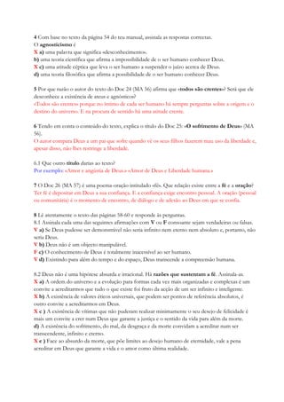 4 Com base no texto da página 54 do teu manual, assinala as respostas correctas.
O agnosticismo é
X a) uma palavra que significa «desconhecimento».
b) uma teoria científica que afirma a impossibilidade de o ser humano conhecer Deus.
X c) uma atitude céptica que leva o ser humano a suspender o juízo acerca de Deus.
d) uma teoria filosófica que afirma a possibilidade de o ser humano conhecer Deus.
5 Por que razão o autor do texto do Doc 24 (MA 56) afirma que «todos são crentes»? Será que ele
desconhece a existência de ateus e agnósticos?
«Todos são crentes» porque no íntimo de cada ser humano há sempre perguntas sobre a origem e o
destino do universo. E na procura de sentido há uma atitude crente.
6 Tendo em conta o conteúdo do texto, explica o título do Doc 25: «O sofrimento de Deus» (MA
56).
O autor compara Deus a um pai que sofre quando vê os seus filhos fazerem mau uso da liberdade e,
apesar disso, não lhes restringe a liberdade.
6.1 Que outro título darias ao texto?
Por exemplo: «Amor e angústia de Deus.» «Amor de Deus e Liberdade humana.»
7 O Doc 26 (MA 57) é uma poema-oração intitulado «fé». Que relação existe entre a fé e a oração?
Ter fé é depositar em Deus a sua confiança. E a confiança exige encontro pessoal. A oração (pessoal
ou comunitária) é o momento de encontro, de diálogo e de adesão ao Deus em que se confia.
8 Lê atentamente o texto das páginas 58-60 e responde às perguntas.
8.1 Assinala cada uma das seguintes afirmações com V ou F consoante sejam verdadeiras ou falsas.
V a) Se Deus pudesse ser demonstrável não seria infinito nem eterno nem absoluto e, portanto, não
seria Deus.
V b) Deus não é um objecto manipulável.
F c) O conhecimento de Deus é totalmente inacessível ao ser humano.
V d) Existindo para além do tempo e do espaço, Deus transcende a compreensão humana.
8.2 Deus não é uma hipótese absurda e irracional. Há razões que sustentam a fé. Assinala-as.
X a) A ordem do universo e a evolução para formas cada vez mais organizadas e complexas é um
convite a acreditarmos que tudo o que existe foi fruto da acção de um ser infinito e inteligente.
X b) A existência de valores éticos universais, que podem ser pontos de referência absolutos, é
outro convite a acreditarmos em Deus.
X c ) A existência de vítimas que não puderam realizar minimamente o seu desejo de felicidade é
mais um convite a crer num Deus que garante a justiça e o sentido da vida para além da morte.
d) A existência do sofrimento, do mal, da desgraça e da morte convidam a acreditar num ser
transcendente, infinito e eterno.
X e ) Face ao absurdo da morte, que põe limites ao desejo humano de eternidade, vale a pena
acreditar em Deus que garante a vida e o amor como última realidade.
 