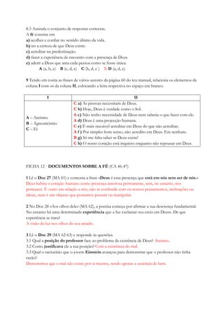 8.3 Assinala o conjunto de respostas correctas.
A fé consiste em
a) acolher e confiar no sentido último da vida.
b) ter a certeza de que Deus existe.
c) acreditar na predestinação.
d) fazer a experiência de encontro com a presença de Deus.
e) aderir a Deus que ama cada pessoa como se fosse única.
A (a, b, e) B (c, d, e) C (b, d, e ) X D (a, d, e)
9 Tendo em conta as frases de vários autores da página 60 do teu manual, relaciona os elementos da
coluna I com os da coluna II, colocando a letra respectiva no espaço em branco.
I II
A – Ateísmo
B – Agnosticismo
C – Fé
C a) As pessoas necessitam de Deus.
C b) Hoje, Deus é verdade como o Sol.
A c) Não tenho necessidade de Deus nem saberia o que fazer com ele.
A d) Deus é uma projecção humana.
C e) É mais razoável acreditar em Deus do que não acreditar.
A f ) Por simples bom senso, não acredito em Deus. Em nenhum.
B g) Só me falta saber se Deus existe!
C h) O nosso coração está inquieto enquanto não repousar em Deus.
FICHA 12 · DOCUMENTOS SOBRE A FÉ (CA 46-47)
1 Lê o Doc 27 (MA 61) e comenta a frase «Deus é essa presença que está em nós sem ser de nós.»
Deus habita o coração humano como presença amorosa permanente, sem, no entanto, nos
pertencer. É outro em relação a nós, não se confunde com os nossos pensamentos, inclinações ou
ideias, nem é um objecto que possamos possuir ou manipular.
2 No Doc 28 «Aos olhos dele» (MA 62), a poetisa começa por afirmar a sua descrença fundamental.
No entanto há uma determinada experiência que a faz exclamar «eu creio em Deus». De que
experiência se trata?
A visão da luz nos olhos do seu amado.
3 Lê o Doc 29 (MA 62-63) e responde às questões.
3.1 Qual a posição do professor face ao problema da existência de Deus? Ateísmo.
3.2 Como justificava ele a sua posição? Com a existência do mal.
3.3 Qual o raciocínio que o jovem Einstein avançou para demonstrar que o professor não tinha
razão?
Demonstrou que o mal não existe por si mesmo, sendo apenas a ausência de bem.
 