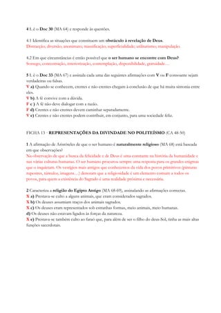 4 L ê o Doc 30 (MA 64) e responde às questões.
4.1 Identifica as situações que constituem um obstáculo à revelação de Deus.
Distracção; diversão; anonimato; massificação; superficialidade; utilitarismo; manipulação.
4.2 Em que circunstâncias é então possível que o ser humano se encontre com Deus?
Sossego, concentração, interiorização, contemplação, disponibilidade, gratuidade…
5 L ê o Doc 33 (MA 67) e assinala cada uma das seguintes afirmações com V ou F consoante sejam
verdadeiras ou falsas.
V a) Quando se conhecem, crentes e não crentes chegam à conclusão de que há muita sintonia entre
eles.
V b) A fé convive com a dúvida.
F c ) A fé não deve dialogar com a razão.
F d) Crentes e não crentes devem caminhar separadamente.
V e) Crentes e não crentes podem contribuir, em conjunto, para uma sociedade feliz.
FICHA 13 · REPRESENTAÇÕES DA DIVINDADE NO POLITEÍSMO (CA 48-50)
1 A afirmação de Aristóteles de que o ser humano é naturalmente religioso (MA 68) está baseada
em que observações?
Na observação de que a busca da felicidade e de Deus é uma constante na história da humanidade e
nas várias culturas humanas. O ser humano procurou sempre uma resposta para os grandes enigmas
que o inquietam. Os vestígios mais antigos que conhecemos da vida dos povos primitivos (pinturas
rupestres, túmulos, imagens…) denotam que a religiosidade é um elemento comum a todos os
povos, para quem a existência do Sagrado é uma realidade próxima e necessária.
2 Caracteriza a religião do Egipto Antigo (MA 68-69), assinalando as afirmações correctas.
X a) Prestava-se culto a alguns animais, que eram considerados sagrados.
X b) Os deuses assumiam traços dos animais sagrados.
X c) Os deuses eram representados sob estranhas formas, meio animais, meio humanas.
d) Os deuses não estavam ligados às forças da natureza.
X e) Prestava-se também culto ao faraó que, para além de ser o filho do deus-Sol, tinha as mais altas
funções sacerdotais.
 