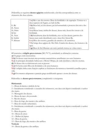 3 Identifica os seguintes deuses egípcios estabelecendo a devida correspondência entre os
elementos das duas colunas.
1 . Rá
2 . Ámon
3 . Osíris
4. Ísis
5 . Áton
6. Anúbis
7 . Khnum
3 a ) Rei e juiz dos mortos. Deus da fertilidade e da vegetação. Tornou-se o
deus supremo do Egipto, ao lado de Rá.
1 b) Deus-Sol, rei dos deuses, pai da humanidade e protector dos reis e dos
mortos.
4 c ) Deusa lunar, rainha dos deuses, deusa-mãe, deusa dos cereais e da
fertilidade.
2 d) Inicialmente deus da fertilidade, era o rei dos deuses, patrono dos
faraós; mais tarde identificado com o deus-Sol, Ámon-Rá.
6 e ) Deus dos mortos, guardião de túmulos e de cemitérios.
7 f ) Antigo deus egípcio do Alto Nilo. Criador dos deuses, dos homens e da
água.
5 g) Deus do Sol. Durante um curto período tornou-se o deus único.
4 Caracteriza a religião greco-romana (MA 70-71), assinalando as afirmações correctas.
a) Os gregos eram monoteístas.
X b) Os deuses eram imortais mas possuíam características semelhantes aos seres humanos.
X c) As principais divindades habitavam o Monte Olimpo, de onde decidiam a vida dos mortais.
d) Os deuses não se relacionavam com as pessoas.
X e) Os heróis eram filhos de divindades e de seres humanos.
X f) A religião tinha como funções explicar os fenómenos da natureza e transmitir conselhos para a
vida.
X g) Os romanos adoptaram o panteão grego modificando apenas o nome dos deuses.
5 Identifica os deuses greco-romanos, completando o crucigrama.
Horizontais
1 – Deusa da lareira e símbolo do lar.
2 – Inicialmente considerado o causador dos terramotos, este deus será depois considerado o senhor
dos mares.
3 – Mensageiro dos deuses.
4 – Deusa da caça e da juventude.
5 – Rei dos deuses.
6 – Deus do fogo, dos metais e dos artífices.
7 – Deus do mundo subterrâneo.
8 – Inicialmente considerado o causador dos terramotos, este deus será depois considerado o senhor
dos mares.
9 – Deus da guerra.
10 – Deusa do amor.
11 – Mulher de Júpiter.
12 – Deus da guerra.
13 – Deus do fogo, dos metais e dos artífices.
Verticais
14 – Deusa da guerra e dos artífices.
 
