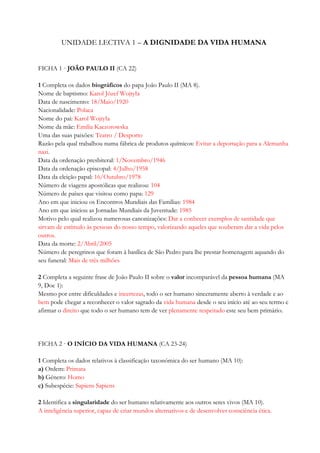 UNIDADE LECTIVA 1 – A DIGNIDADE DA VIDA HUMANA
FICHA 1 · JOÃO PAULO II (CA 22)
1 Completa os dados biográficos do papa João Paulo II (MA 8).
Nome de baptismo: Karol Józef Wojtyła
Data de nascimento: 18/Maio/1920
Nacionalidade: Polaca
Nome do pai: Karol Wojtyła
Nome da mãe: Emilia Kaczorowska
Uma das suas paixões: Teatro / Desporto
Razão pela qual trabalhou numa fábrica de produtos químicos: Evitar a deportação para a Alemanha
nazi.
Data da ordenação presbiteral: 1/Novembro/1946
Data da ordenação episcopal: 4/Julho/1958
Data da eleição papal: 16/Outubro/1978
Número de viagens apostólicas que realizou: 104
Número de países que visitou como papa: 129
Ano em que iniciou os Encontros Mundiais das Famílias: 1984
Ano em que iniciou as Jornadas Mundiais da Juventude: 1985
Motivo pelo qual realizou numerosas canonizações: Dar a conhecer exemplos de santidade que
sirvam de estímulo às pessoas do nosso tempo, valorizando aqueles que souberam dar a vida pelos
outros.
Data da morte: 2/Abril/2005
Número de peregrinos que foram à basílica de São Pedro para lhe prestar homenagem aquando do
seu funeral: Mais de três milhões
2 Completa a seguinte frase de João Paulo II sobre o valor incomparável da pessoa humana (MA
9, Doc 1):
Mesmo por entre dificuldades e incertezas, todo o ser humano sinceramente aberto à verdade e ao
bem pode chegar a reconhecer o valor sagrado da vida humana desde o seu início até ao seu termo e
afirmar o direito que todo o ser humano tem de ver plenamente respeitado este seu bem primário.
FICHA 2 · O INÍCIO DA VIDA HUMANA (CA 23-24)
1 Completa os dados relativos à classificação taxonómica do ser humano (MA 10):
a) Ordem: Primata
b) Género: Homo
c) Subespécie: Sapiens Sapiens
2 Identifica a singularidade do ser humano relativamente aos outros seres vivos (MA 10).
A inteligência superior, capaz de criar mundos alternativos e de desenvolver consciência ética.
 