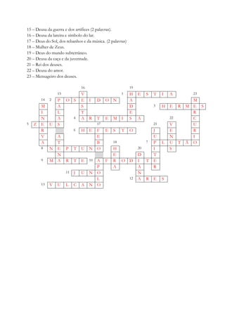 15 – Deusa da guerra e dos artífices (2 palavras).
16 – Deusa da lareira e símbolo do lar.
17 – Deus do Sol, dos rebanhos e da música. (2 palavras)
18 – Mulher de Zeus.
19 – Deus do mundo subterrâneo.
20 – Deusa da caça e da juventude.
21 – Rei dos deuses.
22 – Deusa do amor.
23 – Mensageiro dos deuses.
16 19
15 V 1 H E S T I A 23
14 2 P O S E I D O N A M
M A S D 3 H E R M E S
I L T E R
N A 4 A R T E M I S A 22 C
5 Z E U S 17 21 V U
R 6 H E F E S T O J E R
V A E U N I
A T B 18 7 P L U T Ã O
8 N E P T U N O H 20 I S
N E D T
9 M A R T E 10 A F R O D I T E
P A A R
11 J U N O N
L 12 A R E S
13 V U L C A N O
 
