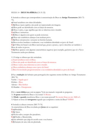 FICHA 14 · DEUS NA BÍBLIA (CA 51-52)
1 Assinala as alíneas que correspondem à caracterização de Deus no Antigo Testamento (MA 72-
73).
a) Israel acreditava em várias divindades.
X b) Deus é puro espírito; não pode ser representado em imagens.
c) Deus pode ser identificado com as forças da natureza.
d) Deus é santo, o que significa que não se relaciona com o mundo.
X e) Deus é misterioso.
X f) Deus é alguém com quem se pode conversar.
g) Deus não estabeleceu alianças com nenhum povo.
X h) Deus está presente e actuante na história humana.
i) Deus revelou imediata e totalmente a sua verdadeira identidade ao povo de Israel.
X j) O Deus de Israel é um Deus nacional que, pouco a pouco, o povo descobre ser também o
Deus de todos os povos.
X k) Deus aparece com algumas características negativas (por exemplo, guerreiro) que só o Novo
Testamento acaba por eliminar.
1.1 Corrige as alíneas que não assinalaste.
a) Israel acreditava num só Deus.
c) Deus não pode ser identificado com as forças da natureza.
d) Deus é santo, mas relaciona-se com o mundo.
g) Deus estabeleceu alianças com o povo de Israel.
i) Deus foi revelando progressivamente a sua verdadeira identidade ao povo de Israel.
2 Faz a tradução (de hebraico para português) dos seguintes nomes de Deus no Antigo Testamento
(MA 74).
Yawhé – Aquele que é
Elohim – Deus
Adonai – Meu Senhor
El-Shaddai – Omnipotente
3 Lê o texto bíblico que está na página 74 do teu manual e responde às perguntas.
3.1 A quem manifestou Deus o seu nome? A Moisés.
3.2 Onde e quando manifestou Deus o seu nome pessoal? No monte Sinai, no séc. XIII a.C.
3.3 Quais as letras do tetragrama sagrado que compõem o nome de Deus? YHWH
4 Assinala as alíneas correctas (MA 75-76).
As características de Deus reveladas por Jesus são as seguintes:
X a) Bondade.
X b) Amor.
c) Pai de todos, excepto dos pecadores.
X d) Perdão e Misericórdia.
e) Juiz arbitrário que julga de acordo com o seu humor.
X f) Garante de uma vida em plenitude.
 