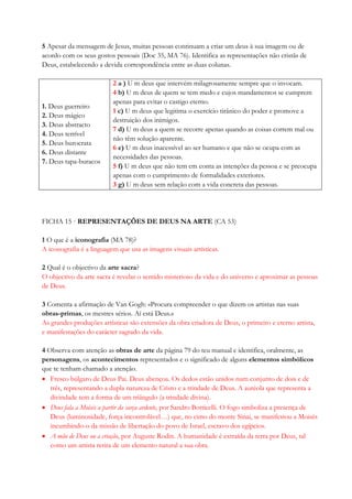 5 Apesar da mensagem de Jesus, muitas pessoas continuam a criar um deus à sua imagem ou de
acordo com os seus gostos pessoais (Doc 35, MA 76). Identifica as representações não cristãs de
Deus, estabelecendo a devida correspondência entre as duas colunas.
1. Deus guerreiro
2. Deus mágico
3. Deus abstracto
4. Deus terrível
5. Deus burocrata
6. Deus distante
7. Deus tapa-buracos
2 a ) U m deus que intervém milagrosamente sempre que o invocam.
4 b) U m deus de quem se tem medo e cujos mandamentos se cumprem
apenas para evitar o castigo eterno.
1 c) U m deus que legitima o exercício tirânico do poder e promove a
destruição dos inimigos.
7 d) U m deus a quem se recorre apenas quando as coisas correm mal ou
não têm solução aparente.
6 e) U m deus inacessível ao ser humano e que não se ocupa com as
necessidades das pessoas.
5 f) U m deus que não tem em conta as intenções da pessoa e se preocupa
apenas com o cumprimento de formalidades exteriores.
3 g) U m deus sem relação com a vida concreta das pessoas.
FICHA 15 · REPRESENTAÇÕES DE DEUS NA ARTE (CA 53)
1 O que é a iconografia (MA 78)?
A iconografia é a linguagem que usa as imagens visuais artísticas.
2 Qual é o objectivo da arte sacra?
O objectivo da arte sacra é revelar o sentido misterioso da vida e do universo e aproximar as pessoas
de Deus.
3 Comenta a afirmação de Van Gogh: «Procura compreender o que dizem os artistas nas suas
obras-primas, os mestres sérios. Aí está Deus.»
As grandes produções artísticas são extensões da obra criadora de Deus, o primeiro e eterno artista,
e manifestações do carácter sagrado da vida.
4 Observa com atenção as obras de arte da página 79 do teu manual e identifica, oralmente, as
personagens, os acontecimentos representados e o significado de alguns elementos simbólicos
que te tenham chamado a atenção.
 Fresco búlgaro de Deus Pai. Deus abençoa. Os dedos estão unidos num conjunto de dois e de
três, representando a dupla natureza de Cristo e a trindade de Deus. A auréola que representa a
divindade tem a forma de um triângulo (a trindade divina).
 Deus fala a Moisés a partir da sarça ardente, por Sandro Botticelli. O fogo simboliza a presença de
Deus (luminosidade, força incontrolável…) que, no cimo do monte Sinai, se manifestou a Moisés
incumbindo-o da missão de libertação do povo de Israel, escravo dos egípcios.
 A mão de Deus ou a criação, por Auguste Rodin. A humanidade é extraída da terra por Deus, tal
como um artista retira de um elemento natural a sua obra.
 