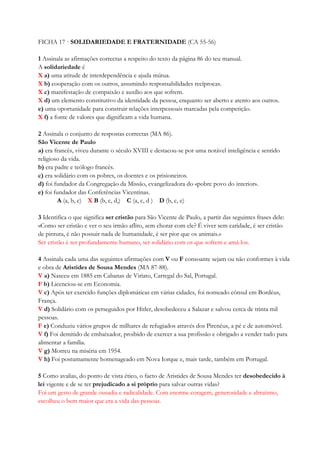 FICHA 17 · SOLIDARIEDADE E FRATERNIDADE (CA 55-56)
1 Assinala as afirmações correctas a respeito do texto da página 86 do teu manual.
A solidariedade é
X a) uma atitude de interdependência e ajuda mútua.
X b) cooperação com os outros, assumindo responsabilidades recíprocas.
X c) manifestação de compaixão e auxílio aos que sofrem.
X d) um elemento constitutivo da identidade da pessoa, enquanto ser aberto e atento aos outros.
e) uma oportunidade para construir relações interpessoais marcadas pela competição.
X f) a fonte de valores que dignificam a vida humana.
2 Assinala o conjunto de respostas correctas (MA 86).
São Vicente de Paulo
a) era francês, viveu durante o século XVIII e destacou-se por uma notável inteligência e sentido
religioso da vida.
b) era padre e teólogo francês.
c) era solidário com os pobres, os doentes e os prisioneiros.
d) foi fundador da Congregação da Missão, evangelizadora do «pobre povo do interior».
e) foi fundador das Conferências Vicentinas.
A (a, b, c) X B (b, c, d,) C (a, c, d ) D (b, c, e)
3 Identifica o que significa ser cristão para São Vicente de Paulo, a partir das seguintes frases dele:
«Como ser cristão e ver o seu irmão aflito, sem chorar com ele? É viver sem caridade, é ser cristão
de pintura, é não possuir nada de humanidade, é ser pior que os animais.»
Ser cristão é ser profundamente humano, ser solidário com os que sofrem e amá-los.
4 Assinala cada uma das seguintes afirmações com V ou F consoante sejam ou não conformes à vida
e obra de Aristides de Sousa Mendes (MA 87-88).
V a) Nasceu em 1885 em Cabanas de Viriato, Carregal do Sal, Portugal.
F b) Licenciou-se em Economia.
V c) Após ter exercido funções diplomáticas em várias cidades, foi nomeado cônsul em Bordéus,
França.
V d) Solidário com os perseguidos por Hitler, desobedeceu a Salazar e salvou cerca de trinta mil
pessoas.
F e) Conduziu vários grupos de milhares de refugiados através dos Pirenéus, a pé e de automóvel.
V f) Foi demitido de embaixador, proibido de exercer a sua profissão e obrigado a vender tudo para
alimentar a família.
V g) Morreu na miséria em 1954.
V h) Foi postumamente homenageado em Nova Iorque e, mais tarde, também em Portugal.
5 Como avalias, do ponto de vista ético, o facto de Aristides de Sousa Mendes ter desobedecido à
lei vigente e de se ter prejudicado a si próprio para salvar outras vidas?
Foi um gesto de grande ousadia e radicalidade. Com enorme coragem, generosidade e altruísmo,
escolheu o bem maior que era a vida das pessoas.
 