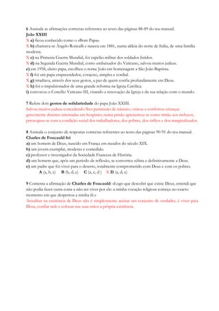 6 Assinala as afirmações correctas referentes ao texto das páginas 88-89 do teu manual.
João XXIII
X a) ficou conhecido como o «Bom Papa».
X b) chamava-se Ângelo Roncalli e nasceu em 1881, numa aldeia do norte de Itália, de uma família
modesta.
X c) na Primeira Guerra Mundial, foi capelão militar dos soldados feridos.
X d) na Segunda Guerra Mundial, como embaixador do Vaticano, salvou muitos judeus.
e) em 1958, eleito papa, escolheu o nome João em homenagem a São João Baptista.
X f) foi um papa empreendedor, corajoso, simples e cordial.
X g) irradiava, através dos seus gestos, a paz de quem confia profundamente em Deus.
X h) foi o impulsionador de uma grande reforma na Igreja Católica.
i) convocou o Concílio Vaticano III, visando a renovação da Igreja e da sua relação com o mundo.
7 Refere dois gestos de solidariedade do papa João XXIII.
Salvou muitos judeus concedendo-lhes permissão de trânsito; visitou e confortou crianças
gravemente doentes internadas em hospitais; numa prisão apresentou-se como irmão aos reclusos;
preocupou-se com a condição social dos trabalhadores, dos pobres, dos órfãos e dos marginalizados.
8 Assinala o conjunto de respostas correctas referentes ao texto das páginas 90-91 do teu manual.
Charles de Foucauld foi
a) um homem de Deus, nascido em França em meados do século XIX.
b) um jovem exemplar, modesto e comedido.
c) professor e investigador da Sociedade Francesa de História.
d) um homem que, após um período de reflexão, se converteu súbita e definitivamente a Deus.
e) um padre que foi viver para o deserto, totalmente comprometido com Deus e com os pobres.
A (a, b, e) B (b, d, e) C (a, c, d ) X D (a, d, e)
9 Comenta a afirmação de Charles de Foucauld: «Logo que descobri que existe Deus, entendi que
não podia fazer outra coisa a não ser viver por ele: a minha vocação religiosa começa no exacto
momento em que despertou a minha fé.»
Acreditar na existência de Deus não é simplesmente aceitar um conjunto de verdades, é viver para
Deus, confiar nele e colocar nas suas mãos a própria existência.
 