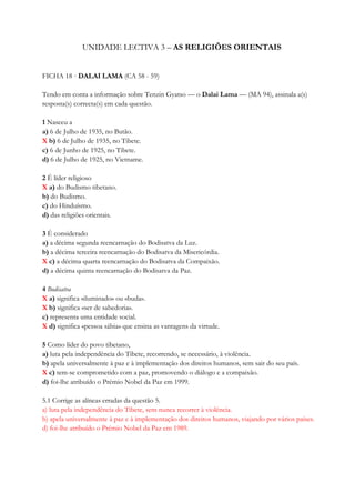 UNIDADE LECTIVA 3 – AS RELIGIÕES ORIENTAIS
FICHA 18 · DALAI LAMA (CA 58 - 59)
Tendo em conta a informação sobre Tenzin Gyatso — o Dalai Lama — (MA 94), assinala a(s)
resposta(s) correcta(s) em cada questão.
1 Nasceu a
a) 6 de Julho de 1935, no Butão.
X b) 6 de Julho de 1935, no Tibete.
c) 6 de Junho de 1925, no Tibete.
d) 6 de Julho de 1925, no Vietname.
2 É líder religioso
X a) do Budismo tibetano.
b) do Budismo.
c) do Hinduísmo.
d) das religiões orientais.
3 É considerado
a) a décima segunda reencarnação do Bodisatva da Luz.
b) a décima terceira reencarnação do Bodisatva da Misericórdia.
X c) a décima quarta reencarnação do Bodisatva da Compaixão.
d) a décima quinta reencarnação do Bodisatva da Paz.
4 Bodisatva
X a) significa «iluminado» ou «buda».
X b) significa «ser de sabedoria».
c) representa uma entidade social.
X d) significa «pessoa sábia» que ensina as vantagens da virtude.
5 Como líder do povo tibetano,
a) luta pela independência do Tibete, recorrendo, se necessário, à violência.
b) apela universalmente à paz e à implementação dos direitos humanos, sem sair do seu país.
X c) tem-se comprometido com a paz, promovendo o diálogo e a compaixão.
d) foi-lhe atribuído o Prémio Nobel da Paz em 1999.
5.1 Corrige as alíneas erradas da questão 5.
a) luta pela independência do Tibete, sem nunca recorrer à violência.
b) apela universalmente à paz e à implementação dos direitos humanos, viajando por vários países.
d) foi-lhe atribuído o Prémio Nobel da Paz em 1989.
 