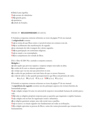 6 Dalai Lama significa
X a) «oceano de sabedoria».
X b) «grande guru».
c) «patriarca».
d) «chefe de Estado».
FICHA 19 · RELIGIOSIDADE (CA 60-61)
1 Assinala as respostas correctas referentes ao texto da página 95 do teu manual.
A religiosidade consiste
X a) na crença de que Deus existe e é possível entrar em contacto com ele.
X b) no acolhimento das manifestações do sagrado.
c) na orientação da vida à margem dos valores sagrados.
X d) na participação em cerimónias religiosas.
X e) na oração e na contemplação.
X f) no cumprimento da vontade de Deus.
2 Lê o Doc 42 (MA 96) e assinala o conjunto correcto.
Religião é
a) tudo aquilo que provoca espanto e surpresa sempre renovadas na alma.
b) a união da fé com os afazeres quotidianos.
c) o tempo que voa nas asas que percorrem os céus.
d) o sonho de que podemos cair mais baixo do que os nossos fracassos.
e) a vida de todos os dias quando percepcionamos que Deus está próximo de todos.
A (a, b, c) B (a, b, d) C (b, c, e) X D (a, b, e) E (c, d, e)
3 Assinala as respostas correctas referentes ao texto da página 97 do teu manual.
A experiência do sagrado constitui um dos principais aspectos da vivência histórica da
humanidade porque
X a) a religião sempre foi uma via universal de resposta à necessidade humana de sentido para a
vida.
X b) todas as religiões propõem respostas para as questões que inquietam o espírito humano.
X c) a religião está na base da organização social e urbanística.
d) as religiões garantem sempre uma vida social coesa e pacífica.
X e) os textos e os rituais sagrados são fundamentais em todas as civilizações.
X f) a religião aproxima as pessoas de Deus e umas das outras procurando que cresçam ética e
humanamente.
 