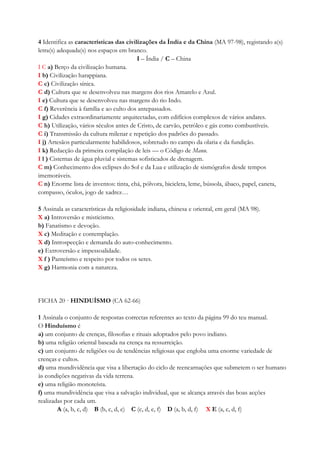 4 Identifica as características das civilizações da Índia e da China (MA 97-98), registando a(s)
letra(s) adequada(s) nos espaços em branco.
I – Índia / C – China
I C a) Berço da civilização humana.
I b) Civilização harappiana.
C c) Civilização sínica.
C d) Cultura que se desenvolveu nas margens dos rios Amarelo e Azul.
I e) Cultura que se desenvolveu nas margens do rio Indo.
C f) Reverência à família e ao culto dos antepassados.
I g) Cidades extraordinariamente arquitectadas, com edifícios complexos de vários andares.
C h) Utilização, vários séculos antes de Cristo, de carvão, petróleo e gás como combustíveis.
C i) Transmissão da cultura milenar e repetição dos padrões do passado.
I j) Artesãos particularmente habilidosos, sobretudo no campo da olaria e da fundição.
I k) Redacção da primeira compilação de leis — o Código de Manu.
I l ) Cisternas de água pluvial e sistemas sofisticados de drenagem.
C m) Conhecimento dos eclipses do Sol e da Lua e utilização de sismógrafos desde tempos
imemoráveis.
C n) Enorme lista de inventos: tinta, chá, pólvora, bicicleta, leme, bússola, ábaco, papel, caneta,
compasso, óculos, jogo de xadrez…
5 Assinala as características da religiosidade indiana, chinesa e oriental, em geral (MA 98).
X a) Introversão e misticismo.
b) Fanatismo e devoção.
X c) Meditação e contemplação.
X d) Introspecção e demanda do auto-conhecimento.
e) Extroversão e impessoalidade.
X f ) Panteísmo e respeito por todos os seres.
X g) Harmonia com a natureza.
FICHA 20 · HINDUÍSMO (CA 62-66)
1 Assinala o conjunto de respostas correctas referentes ao texto da página 99 do teu manual.
O Hinduísmo é
a) um conjunto de crenças, filosofias e rituais adoptados pelo povo indiano.
b) uma religião oriental baseada na crença na ressurreição.
c) um conjunto de religiões ou de tendências religiosas que engloba uma enorme variedade de
crenças e cultos.
d) uma mundividência que visa a libertação do ciclo de reencarnações que submetem o ser humano
às condições negativas da vida terrena.
e) uma religião monoteísta.
f) uma mundividência que visa a salvação individual, que se alcança através das boas acções
realizadas por cada um.
A (a, b, c, d) B (b, c, d, e) C (c, d, e, f) D (a, b, d, f) X E (a, c, d, f)
 