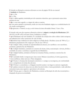 2 Assinala as afirmações correctas referentes ao texto da página 100 do teu manual.
O símbolo do Hinduísmo
X a) é o Om.
b) é o Shru.
X c) é a sílaba sagrada, constituída por três caracteres sânscritos, que se pronuncia numa única
emissão de som.
X d) é o som mais sagrado e a origem de todas as orações.
e) é um yantra, quando se pronuncia, tendo em vista uma finalidade mágica ou o estabelecimento de
um estado contemplativo.
X f) representa o Trimurti, ou seja, as três formas da única divindade: Brama, Vixnu e Xiva.
3 Assinala cada uma das seguintes afirmações relativas à origem e evolução do Hinduísmo (MA
100-101) com V ou F, consoante forem verdadeiras ou falsas.
V a) O Hinduísmo não tem fundador. É o resultado da evolução dos cultos védicos (indo-europeus)
sob influência dos cultos autóctones do vale do Indo.
V b) Embora haja evidências de cultos religiosos na Índia desde o Neolítico (cerca de 7000 a.C.), o
Hinduísmo propriamente dito surgiu por volta do ano 1700 a.C.
V c) A religião védica, centrada na superabundância de deuses, nos sacrifícios e nos sacerdotes,
constituiu a primeira fase do Hinduísmo.
V d) A religião bramânica, centrada nos conceitos de karma, darma, reencarnação e nirvana, dividiu a
sociedade em castas e constituiu a segunda fase do Hinduísmo.
F e) A religião budista, centrada na Eterna Lei (Sanatana-Darma), constituiu a terceira fase do
Hinduísmo.
F f) A sociedade hindu é composta por cinco castas: Brâmanes (sacerdotes), Cxátrias (guerreiros),
Vaixias (artífices), Sudras (servos) e Párias (marginais).
V g) O karma é a herança das incarnações anteriores e o castigo ou recompensa, em conformidade
com o cumprimento do darma (lei, deveres).
V h) O Darma é a consciência e a obrigação moral de aceitar o seu lugar no universo organizado.
V i) A prática correcta do darma tem um efeito favorável sobre o karma permitindo a cada indivíduo
reencarnar numa casta superior e aproximar-se do nirvana.
F j) O Nirvana, que é o objectivo do Hinduísmo, consiste na libertação do ciclo das ressurreições e
integração da pessoa na eternidade.
 
