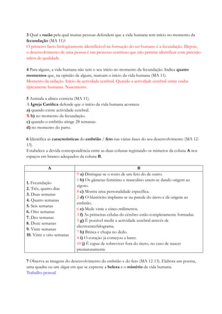 3 Qual a razão pela qual muitas pessoas defendem que a vida humana tem início no momento da
fecundação (MA 11)?
O primeiro facto biologicamente identificável na formação do ser humano é a fecundação. Depois,
o desenvolvimento de uma pessoa é um processo contínuo que não permite identificar com precisão
saltos de qualidade.
4 Para alguns, a vida humana não tem o seu início no momento da fecundação. Indica quatro
momentos que, na opinião de alguns, marcam o início da vida humana (MA 11).
Momento da nidação. Início da actividade cerebral. Quando a actividade cerebral emite ondas
tipicamente humanas. Nascimento.
5 Assinala a alínea correcta (MA 11).
A Igreja Católica defende que o início da vida humana acontece
a) quando existe actividade cerebral.
X b) no momento da fecundação.
c) quando o embrião atinge 28 semanas.
d) no momento do parto.
6 Identifica as características do embrião / feto nas várias fases do seu desenvolvimento (MA 12-
13).
Estabelece a devida correspondência entre as duas colunas registando os números da coluna A nos
espaços em branco adequados da coluna B.
A B
1. Fecundação
2. Três, quatro dias
3. Duas semanas
4. Quatro semanas
5. Seis semanas
6. Oito semanas
7. Dez semanas
8. Doze semanas
9. Vinte semanas
10. Vinte e oito semanas
9 a) Distingue-se o rosto de um feto do de outro.
1 b) Os gâmetas feminino e masculino unem-se dando origem ao
zigoto.
8 c) Mostra uma personalidade específica.
2 d) O blastócito implanta-se na parede do útero e dá origem ao
embrião.
6 e) Mede vinte e cinco milímetros.
3 f) As primeiras células do cérebro estão completamente formadas.
5 g) É possível medir a actividade cerebral através de
electroencefalograma.
7 h) Brinca e chupa no dedo.
4 i) O coração já começou a bater.
10 j) É capaz de sobreviver fora do útero, no caso de nascer
prematuramente
7 Observa as imagens do desenvolvimento do embrião e do feto (MA 12-13). Elabora um poema,
uma quadra ou um slogan em que se expresse a beleza e o mistério da vida humana.
Trabalho pessoal
 