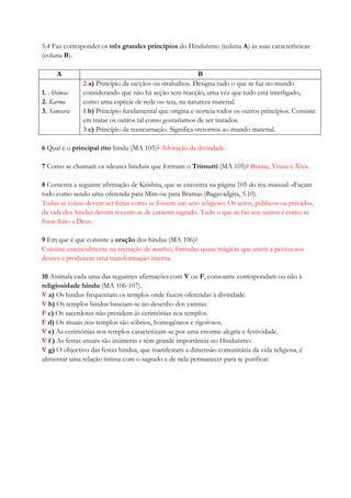 5.4 Faz corresponder os três grandes princípios do Hinduísmo (coluna A) às suas características
(coluna B).
A B
1. Ahimsa
2. Karma
3. Samsara
2 a) Princípio da «acção» ou «trabalho». Designa tudo o que se faz no mundo
considerando que não há acção sem reacção, uma vez que tudo está interligado,
como uma espécie de rede ou teia, na natureza material.
1 b) Princípio fundamental que origina e norteia todos os outros princípios. Consiste
em tratar os outros tal como gostaríamos de ser tratados.
3 c) Princípio da reencarnação. Significa «retorno» ao mundo material.
6 Qual é o principal rito hindu (MA 105)? Adoração da divindade.
7 Como se chamam os «deuses hindus» que formam o Trimurti (MA 105)? Brama, Vixnu e Xiva.
8 Comenta a seguinte afirmação de Krishna, que se encontra na página 105 do teu manual: «Façam
tudo como sendo uma oferenda para Mim ou para Brama» (Bagavadgita, 5.10).
Todas as coisas devem ser feitas como se fossem um acto religioso. Os actos, públicos ou privados,
da vida dos hindus devem revestir-se de carácter sagrado. Tudo o que se faz aos outros é como se
fosse feito a Deus.
9 Em que é que consiste a oração dos hindus (MA 106)?
Consiste essencialmente na recitação de mantras, fórmulas quase mágicas que unem a pessoa aos
deuses e produzem uma transformação interna.
10 Assinala cada uma das seguintes afirmações com V ou F, consoante correspondam ou não à
religiosidade hindu (MA 106-107).
V a) Os hindus frequentam os templos onde fazem oferendas à divindade.
V b) Os templos hindus baseiam-se no desenho dos yantras.
F c) Os sacerdotes não presidem às cerimónias nos templos.
F d) Os rituais nos templos são sóbrios, homogéneos e rigorosos.
V e) As cerimónias nos templos caracterizam-se por uma enorme alegria e festividade.
V f ) As festas anuais são inúmeras e têm grande importância no Hinduísmo.
V g) O objectivo das festas hindus, que manifestam a dimensão comunitária da vida religiosa, é
alimentar uma relação íntima com o sagrado e de nela permanecer para se purificar.
 