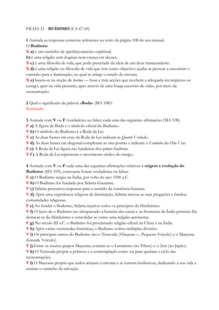 FICHA 21 · BUDISMO (CA 67-69)
1 Assinala as respostas correctas referentes ao texto da página 108 do teu manual.
O Budismo
X a) é um caminho de aperfeiçoamento espiritual.
b) é uma religião sem dogmas nem crença em deuses.
X c) é uma filosofia de vida, que pode prescindir da ideia de um deus transcendente.
X d) é uma religião ou filosofia de vida que tem como objectivo ajudar as pessoas a encontrar o
caminho para a iluminação, no qual se atinge o estado de nirvana.
X e) baseia-se na noção de karma — boas e más acções que recebem a adequada recompensa ou
castigo, quer na vida presente, quer através de uma longa sucessão de vidas, por meio da
reencarnação.
2 Qual o significado da palavra «Buda» (MA 108)?
Iluminado
3 Assinala com V ou F (verdadeiro ou falso) cada uma das seguintes afirmações (MA 108).
F a) A figura de Buda é o símbolo oficial do Budismo.
V b) O símbolo do Budismo é a Roda da Lei.
V c) As duas hastes em cruz da Roda da Lei indicam as Quatro Verdades.
V d) As duas hastes em diagonal completam as oito pontas e indicam o Caminho das Oito Vias.
F e) A Roda da Lei figura nas bandeiras dos países budistas.
V f ) A Roda da Lei representa o movimento cíclico do tempo.
4 Assinala com V ou F cada uma das seguintes afirmações relativas à origem e evolução do
Budismo (MA 109), consoante forem verdadeiras ou falsas.
F a) O Budismo surgiu na Índia, por volta do ano 1500 a.C.
V b) O Budismo foi fundado por Sidarta Gautama.
V c) Sidarta procurava respostas para o sentido da existência humana.
V d) Após uma experiência religiosa de iluminação, Sidarta iniciou as suas pregações e fundou
comunidades religiosas.
F e) Ao fundar o Budismo, Sidarta rejeitou todos os princípios do Hinduísmo.
V f) O facto de o Budismo ter ultrapassado a barreira das castas e as fronteiras da Índia permitiu-lhe
destacar-se do Hinduísmo e consolidar-se como uma religião autónoma.
F g) No século III a.C. o Budismo foi proclamado religião oficial na China e na Índia.
V h) Após várias vicissitudes históricas, o Budismo sofreu múltiplas divisões.
V i) Os principais ramos do Budismo são o Teravada (Hinayana — Pequeno Veículo) e o Maayana
(Grande Veículo).
V j) Entre os muitos grupos Maayana, contam-se o Lamaísmo (no Tibete) e o Zen (no Japão).
V k) O Teravada propõe a pobreza e a contemplação como via para quebrar o ciclo das
reencarnações.
V l) O Maayana propõe que todos atinjam o nirvana e se tornem bodisatvas, dedicando a sua vida a
ensinar o caminho da salvação.
 