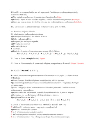 8 Identifica os nomes atribuídos aos três aspectos do Caminho que conduzem à cessação do
sofrimento (MA 110).
a) Não prejudicar nenhum ser vivo e agir para o bem de todos: Ética.
b) Libertar a mente de tudo o que for negativo e cultivar estados mentais positivos: Meditação.
c) Saber que todas as coisas são ilusórias pelo que não podem satisfazer o ser humano: Sabedoria.
9 Lê o texto sobre os principais ritos e costumes budistas (MA 112-113).
9.1 Assinala o conjunto correcto.
Os principais ritos budistas são os seguintes:
a) Veneração das relíquias e das estátuas de Buda.
b) Culto e adoração a Deus.
c) Peregrinações aos lugares sagrados.
d) Devoções nos templos.
e) Recitação do terço.
f) Meditação.
g) Festivais celebrativos dos grandes momentos da vida de Sidarta.
A (a, b, c, d, f) B (b, c, d, e, f) C (c, d, e, f, g) X D (a, c, d, f, g) E (a, b, d, f, g)
9.2 Como se chama o templo budista? Pagode.
9.3 Como se chamam os dias de observância religiosa, para purificação da mente? Dias de Uposatha.
FICHA 22 · TAUISMO (CA 70-72)
1 Assinala o conjunto de respostas correctas referentes ao texto da página 114 do teu manual.
O Tauismo
a) é uma doutrina filosófico-religiosa e um conjunto de práticas sagradas.
b) é um sistema politeísta de crenças que assimila elementos místicos e enigmáticos da religião
popular chinesa.
c) exalta a integração do ser humano na realidade cósmica primordial e tem um carácter
eminentemente contemplativo.
d) rejeita o culto dos antepassados, os rituais de exorcismo e todas as práticas mágicas.
e) foi iniciado por Lao Tsé e desenvolvido por inúmeros mestres.
f ) surgiu na China, no séc. VI d.C.
A (a, b, c, d) X B (a, b, c, e) C (b, c, d, e) D (a, b, d, e) E (a, c, d, f)
2 Assinala as frases verdadeiras relativas ao símbolo do Tauismo (MA 114).
X a) O tai chi é o símbolo tauista e representa o mundo visível.
b) O tai chi é exclusivo do Tauismo.
X c) O tai chi representa o princípio criador.
X d) O tai chi apresenta o universo em movimento e constante mutação.
X e) O tai chi representa o Yin e o Yang, as duas forças fundamentais da mutação.
 