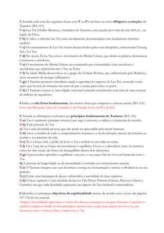 3 Assinala cada uma das seguintes frases com V ou F com base no texto «Origem e evolução» do
Tauismo (MA 115).
V a) Lao Tsé («Velho Mestre»), o fundador do Tauismo, terá nascido por volta do ano 604 a.C., na
região de Chou.
F b) A vida e a obra de Lao Tsé estão devidamente documentadas com fundamento histórico
credível.
V c) Os ensinamentos de Lao Tsé foram desenvolvidos pelos seus discípulos, sobressaindo Chuang
Tsé e Lu Tsu.
F d) No século II, Lu Tsu criou o movimento do Mestre Celeste, que aboliu as práticas demoníacas
e restaurou a ortodoxia.
V e) O movimento do Mestre Celeste era constituído por comunidades com sacerdotes e
sacerdotisas que representavam o Tau na Terra.
V f) Na Idade Média desenvolveu-se o grupo da Verdade Perfeita, que, influenciado pelo Budismo,
criou mosteiros de monges celibatários.
V g) O Tauismo posterior introduziu ainda a esperança no regresso de Lao Tsé, venerado como
santo que haveria de instaurar um reino de paz e justiça para todos os puros.
F h) O Tauismo tornou-se uma religião universal contando actualmente com mais de uma centena
de milhões de seguidores.
4 Indica os três livros fundamentais, das muitas obras que compõem o cânone tauista (MA 116).
Livro das Mutações. Livro do Caminho e da Virtude. Livro da Flor do Sul.
5 Assinala as afirmações conformes aos princípios fundamentais do Tauismo (MA 116).
X a) Tau é o primeiro princípio imutável que rege o universo, a ordem e a harmonia do mundo.
X b) Tudo provém do Tau.
c) Tau é uma divindade pessoal, que não pode ser apreendida pela mente humana.
X d) Tau é o modelo de todo o comportamento humano e a via da salvação, através da renúncia ao
mundo e aos prazeres da vida.
X e) Te é a força vital, o poder de levar o Tau a realizar-se em todas as coisas.
X f) Yin e Yang são as forças em movimento e equilíbrio. O caos e a desordem, tanto na natureza
como na vida social, são frutos do desequilíbrio destes dois elementos.
X g) A pessoa deve aprender a equilibrar o seu yin e o seu yang a fim de viver em harmonia com o
Tau.
h) A procura da longevidade ou da imortalidade é contrária aos ensinamentos tauistas.
X i) O Tauismo integrou nas suas doutrinas a crença na reencarnação e inseriu os Bodisatvas no seu
panteão.
X j ) Existe uma hierarquia de deuses submetidos à autoridade do deus supremo.
X k) O deus supremo é uma trindade divina (os Três Puros: Primeiro Celeste, Precioso Celeste e
Caminho) em que cada divindade representa um aspecto do Tau inefável e transcendente.
6 Identifica os principais objectivos da espiritualidade tauista, de acordo com o texto das páginas
117-118 do teu manual.
Atingir a imortalidade; aproximar o crente dos deuses; conseguir a cura para doenças e expulsar os
espíritos malignos; fundir os dois princípios opostos (yin e yang); fazer nascer um novo eu, em
harmonia com o cosmos; obter a união com o Tau.
 
