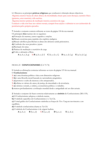 6.1 Descreve as principais práticas religiosas que conduzem à obtenção desses objectivos.
Alquimia exterior: busca do elixir (físico) da imortalidade; rituais para curar doenças; exercício físico
(ginástica, artes marciais); vida ascética.
Alquimia interior: práticas de meditação interior; exercícios de yoga.
Conduzir a vida com base nos valores morais, cumprir boas acções e submeter-se aos cerimoniais de
penitência pelos próprios pecados.
7 Assinala o conjunto correcto referente ao texto da página 118 do teu manual.
Os principais ritos tauistas são os seguintes:
a) Entoação de mantras, cantos sagrados e orações.
b) Rituais exorcistas para expulsão dos espíritos malignos.
c) Rituais salvíficos para libertar as almas dos defuntos ainda prisioneiros.
d) Confissão dos seus pecados e jejuns.
e) Recitação do terço.
f) Práticas de meditação e exercícios de yoga.
g) Culto e adoração a Deus.
A (a, b, c, d, g) X B (a, b, c, d, f) C (b, c, d, e, f,) D (a, c, d, f, g) E (a, b, d, f, g)
FICHA 23 · CONFUCIONISMO (CA 73-74)
1 Assinala as afirmações correctas referentes ao texto da página 119 do teu manual.
O Confucionismo
X a) é uma doutrina política e ética com dimensões religiosas.
X b) é uma filosofia moral baseada no racionalismo pragmático.
X c) promove o culto da natureza e dos antepassados.
X d) afirma os valores do amor, da justiça, da sinceridade e da reverência.
X e) valoriza o estudo, a ordem, a consciência política e o trabalho.
f) marcou profundamente a civilização mundial desde a antiguidade até aos dias actuais.
2 Assinala o conjunto de frases correctas relativamente ao símbolo do Confucionismo (MA 119).
a) O Confucionismo adoptou o símbolo tauista.
b) O símbolo específico do Confucionismo é o Tai Chi,
c) O sinal gráfico do Confucionismo simboliza as forças do Yin e Yang em movimento e em
equilíbrio.
d) O símbolo confucionista chama-se Tai Chi.
c) O símbolo do Confucionismo é de origem budista.
A (a, b, c) B (b, c, d) X C (a, c, d) D (a, c, e) E (c, d, e)
 