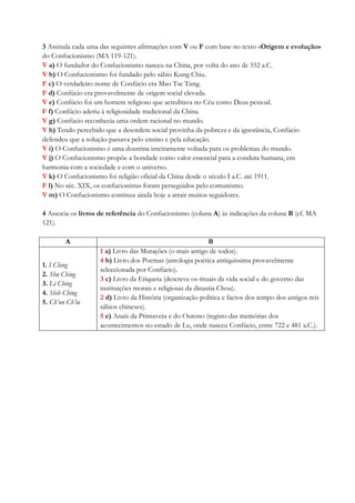 3 Assinala cada uma das seguintes afirmações com V ou F com base no texto «Origem e evolução»
do Confucionismo (MA 119-121).
V a) O fundador do Confucionismo nasceu na China, por volta do ano de 552 a.C.
V b) O Confucionismo foi fundado pelo sábio Kung Chiu.
F c) O verdadeiro nome de Confúcio era Mao Tse Tung.
F d) Confúcio era provavelmente de origem social elevada.
V e) Confúcio foi um homem religioso que acreditava no Céu como Deus pessoal.
F f) Confúcio aderiu à religiosidade tradicional da China.
V g) Confúcio reconhecia uma ordem racional no mundo.
V h) Tendo percebido que a desordem social provinha da pobreza e da ignorância, Confúcio
defendeu que a solução passava pelo ensino e pela educação.
V i) O Confucionismo é uma doutrina inteiramente voltada para os problemas do mundo.
V j) O Confucionismo propõe a bondade como valor essencial para a conduta humana, em
harmonia com a sociedade e com o universo.
V k) O Confucionismo foi religião oficial da China desde o século I a.C. até 1911.
F l) No séc. XIX, os confucionistas foram perseguidos pelo comunismo.
V m) O Confucionismo continua ainda hoje a atrair muitos seguidores.
4 Associa os livros de referência do Confucionismo (coluna A) às indicações da coluna B (cf. MA
121).
A B
1. I Ching
2. Shu Ching
3. Li Ching
4. Shih Ching
5. Ch’un Ch’iu
1 a) Livro das Mutações (o mais antigo de todos).
4 b) Livro dos Poemas (antologia poética antiquíssima provavelmente
seleccionada por Confúcio).
3 c) Livro da Etiqueta (descreve os rituais da vida social e do governo das
instituições morais e religiosas da dinastia Chou).
2 d) Livro da História (organização política e factos dos tempo dos antigos reis
sábios chineses).
5 e) Anais da Primavera e do Outono (registo das memórias dos
acontecimentos no estado de Lu, onde nasceu Confúcio, entre 722 e 481 a.C.).
 