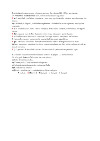 5 Assinala as frases correctas referentes ao texto das páginas 121-122 do teu manual.
Os princípios fundamentais do Confucionismo são os seguintes:
X a) A sociedade confuciana entende-se como uma grande família: todos os seres humanos são
irmãos.
b) A lealdade, o respeito, o cuidado dos pobres e a desobediência aos superiores são deveres
essenciais.
X c) A «humanidade», como virtude universal, traduz-se na bondade, compaixão e amor pelos
outros.
X d) A regra de ouro é «Não faças aos outros o que não queres que te façam».
X e) Conhecer-se a si mesmo é conhecer Deus, que habita o coração do ser humano.
f) Nem todos os seres humanos têm a capacidade de atingir a perfeição.
X g) A educação confuciana pretende interiorizar o sentido da responsabilidade moral.
h) Seres humanos e animais sobrevivem à morte através da sua alma intelectual que ascende ao
mundo superior.
X i) O governo da sociedade deve ser ético e o bem do povo está em primeiro lugar.
6 Assinala o conjunto correcto referente ao texto da página 123 do teu manual.
Os principais ritos confucionistas são os seguintes:
a) Culto dos antepassados.
b) Veneração do Céu como Senhor Supremo.
c) Adoração das relíquias e das estátuas de Buda.
d) Casamentos e funerais.
e) Rituais exorcistas para expulsão dos espíritos malignos.
A (a, b, c) X B (a, b, d) C (a, c, d) D (b, c, d) E (b, d, e)
 