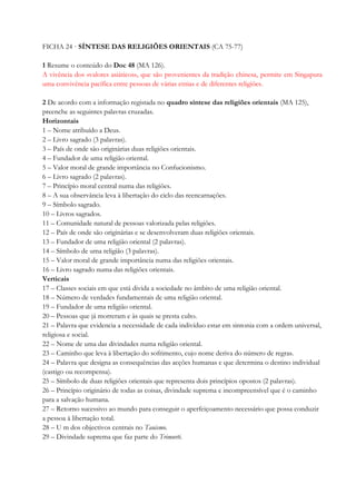 FICHA 24 · SÍNTESE DAS RELIGIÕES ORIENTAIS (CA 75-77)
1 Resume o conteúdo do Doc 48 (MA 126).
A vivência dos «valores asiáticos», que são provenientes da tradição chinesa, permite em Singapura
uma convivência pacífica entre pessoas de várias etnias e de diferentes religiões.
2 De acordo com a informação registada no quadro síntese das religiões orientais (MA 125),
preenche as seguintes palavras cruzadas.
Horizontais
1 – Nome atribuído a Deus.
2 – Livro sagrado (3 palavras).
3 – País de onde são originárias duas religiões orientais.
4 – Fundador de uma religião oriental.
5 – Valor moral de grande importância no Confucionismo.
6 – Livro sagrado (2 palavras).
7 – Princípio moral central numa das religiões.
8 – A sua observância leva à libertação do ciclo das reencarnações.
9 – Símbolo sagrado.
10 – Livros sagrados.
11 – Comunidade natural de pessoas valorizada pelas religiões.
12 – País de onde são originárias e se desenvolveram duas religiões orientais.
13 – Fundador de uma religião oriental (2 palavras).
14 – Símbolo de uma religião (3 palavras).
15 – Valor moral de grande importância numa das religiões orientais.
16 – Livro sagrado numa das religiões orientais.
Verticais
17 – Classes sociais em que está divida a sociedade no âmbito de uma religião oriental.
18 – Número de verdades fundamentais de uma religião oriental.
19 – Fundador de uma religião oriental.
20 – Pessoas que já morreram e às quais se presta culto.
21 – Palavra que evidencia a necessidade de cada indivíduo estar em sintonia com a ordem universal,
religiosa e social.
22 – Nome de uma das divindades numa religião oriental.
23 – Caminho que leva à libertação do sofrimento, cujo nome deriva do número de regras.
24 – Palavra que designa as consequências das acções humanas e que determina o destino individual
(castigo ou recompensa).
25 – Símbolo de duas religiões orientais que representa dois princípios opostos (2 palavras).
26 – Princípio originário de todas as coisas, divindade suprema e incompreensível que é o caminho
para a salvação humana.
27 – Retorno sucessivo ao mundo para conseguir o aperfeiçoamento necessário que possa conduzir
a pessoa à libertação total.
28 – U m dos objectivos centrais no Tauismo.
29 – Divindade suprema que faz parte do Trimurti.
 