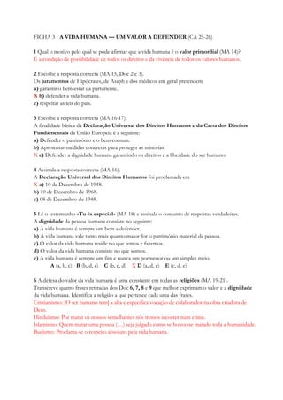 FICHA 3 · A VIDA HUMANA — UM VALOR A DEFENDER (CA 25-26)
1 Qual o motivo pelo qual se pode afirmar que a vida humana é o valor primordial (MA 14)?
É a condição de possibilidade de todos os direitos e da vivência de todos os valores humanos.
2 Escolhe a resposta correcta (MA 15, Doc 2 e 3).
Os juramentos de Hipócrates, de Asaph e dos médicos em geral pretendem
a) garantir o bem-estar da parturiente.
X b) defender a vida humana.
c) respeitar as leis do país.
3 Escolhe a resposta correcta (MA 16-17).
A finalidade básica da Declaração Universal dos Direitos Humanos e da Carta dos Direitos
Fundamentais da União Europeia é a seguinte:
a) Defender o património e o bem comum.
b) Apresentar medidas concretas para proteger as minorias.
X c) Defender a dignidade humana garantindo os direitos e a liberdade do ser humano.
4 Assinala a resposta correcta (MA 16).
A Declaração Universal dos Direitos Humanos foi proclamada em
X a) 10 de Dezembro de 1948.
b) 10 de Dezembro de 1968.
c) 08 de Dezembro de 1948.
5 Lê o testemunho «Tu és especial» (MA 18) e assinala o conjunto de respostas verdadeiras.
A dignidade da pessoa humana consiste no seguinte:
a) A vida humana é sempre um bem a defender.
b) A vida humana vale tanto mais quanto maior for o património material da pessoa.
c) O valor da vida humana reside no que temos e fazemos.
d) O valor da vida humana consiste no que somos.
e) A vida humana é sempre um fim e nunca um pormenor ou um simples meio.
A (a, b, c) B (b, d, e) C (b, c, d) X D (a, d, e) E (c, d, e)
6 A defesa do valor da vida humana é uma constante em todas as religiões (MA 19-21).
Transcreve quatro frases retiradas dos Doc 6, 7, 8 e 9 que melhor exprimam o valor e a dignidade
da vida humana. Identifica a religião a que pertence cada uma das frases.
Cristianismo: [O ser humano tem] a alta e específica vocação de colaborador na obra criadora de
Deus.
Hinduísmo: Por matar os nossos semelhantes nós iremos incorrer num crime.
Islamismo: Quem matar uma pessoa (…) seja julgado como se houvesse matado toda a humanidade.
Budismo: Proclama-se o respeito absoluto pela vida humana.
 