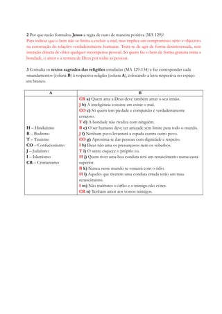 2 Por que razão formulou Jesus a regra de ouro de maneira positiva (MA 129)?
Para indicar que o bem não se limita a excluir o mal, mas implica um compromisso sério e objectivo
na construção de relações verdadeiramente humanas. Trata-se de agir de forma desinteressada, sem
intenção directa de obter qualquer recompensa pessoal. Só quem faz o bem de forma gratuita imita a
bondade, o amor e a ternura de Deus por todas as pessoas.
3 Consulta os textos sagrados das religiões estudadas (MA 129-134) e faz corresponder cada
«mandamento» (coluna B) à respectiva religião (coluna A), colocando a letra respectiva no espaço
em branco.
A B
H – Hinduísmo
B – Budismo
T – Tauismo
CO – Confucionismo
J – Judaísmo
I – Islamismo
CR – Cristianismo
CR a) Quem ama a Deus deve também amar o seu irmão.
J b) A inteligência consiste em evitar o mal.
CO c) Só quem tem piedade e compaixão é verdadeiramente
corajoso.
T d) A bondade não rivaliza com ninguém.
B e) O ser humano deve ter amizade sem limite para todo o mundo.
J f) Nenhum povo levantará a espada contra outro povo.
CO g) Aproxima-te das pessoas com dignidade e respeito.
I h) Deus não ama os presunçosos nem os soberbos.
T i) O santo esquece o próprio eu.
H j) Quem tiver uma boa conduta terá um renascimento numa casta
superior.
B k) Nunca neste mundo se vencerá com o ódio.
H l) Aqueles que tiverem uma conduta errada terão um mau
renascimento.
I m) Não maltrates o órfão e o inimigo não evites.
CR n) Tenham amor aos vossos inimigos.
 