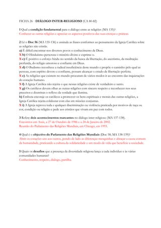 FICHA 26 · DIÁLOGO INTER-RELIGIOSO (CA 80-82)
1 Qual a condição fundamental para o diálogo entre as religiões (MA 135)?
Conhecer as outras religiões e apreciar os aspectos positivos das suas crenças e práticas.
2 Lê o Doc 56 (MA 135-136) e assinala as frases conformes ao pensamento da Igreja Católica sobre
as religiões não cristãs.
a) É difícil encontrar nos diversos povos o conhecimento de Deus.
X b) O Hinduísmo perscruta o mistério divino e exprime-o.
X c) É positivo o esforço hindu no sentido da busca da libertação, do ascetismo, da meditação
profunda, do refúgio amoroso e confiante em Deus.
X d) O Budismo reconhece a radical insuficiência deste mundo e propõe o caminho pelo qual as
pessoas, com espírito devoto e confiante, possam alcançar o estado de libertação perfeita.
X e) As religiões que existem no mundo procuram de vários modos ir ao encontro das inquietações
do coração humano.
X f) A Igreja Católica não rejeita o que nessas religiões existe de verdadeiro e santo.
X g) Os católicos devem olhar as outras religiões com sincero respeito e reconhecer nos seus
preceitos e doutrinas o reflexo da verdade que ilumina.
h) Embora encoraje os católicos a promover os bens espirituais e morais das outras religiões, a
Igreja Católica rejeita colaborar com elas em missões conjuntas.
X i) A Igreja reprova toda e qualquer discriminação ou violência praticada por motivos de raça ou
cor, condição ou religião e pede aos cristãos que vivam em paz com todos.
3 Refere dois acontecimentos marcantes no diálogo inter-religioso (MA 137-138).
Encontros em Assis, a 27 de Outubro de 1986 e a 24 de Janeiro de 2002.
Reunião do Parlamento das Religiões Mundiais, em Chicago, em 1993.
4 Qual é o objectivo do Parlamento das Religiões Mundiais (Doc 58; MA 138-139)?
Abrir os corações uns aos outros, pondo de lado as diferenças mesquinhas e abraçar a causa comum
da humanidade, praticando a cultura da solidariedade e um modo de vida que beneficie a sociedade.
5 Quais os desafios que a presença da diversidade religiosa lança a cada indivíduo e às várias
comunidades humanas?
Conhecimento, respeito, diálogo, partilha.
 