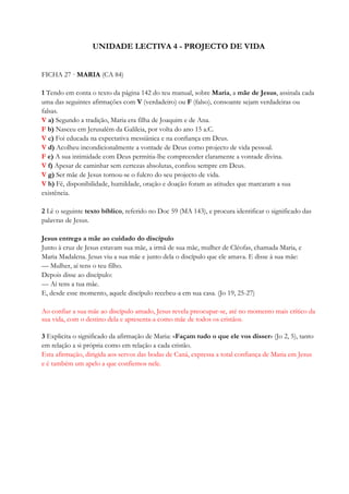 UNIDADE LECTIVA 4 - PROJECTO DE VIDA
FICHA 27 · MARIA (CA 84)
1 Tendo em conta o texto da página 142 do teu manual, sobre Maria, a mãe de Jesus, assinala cada
uma das seguintes afirmações com V (verdadeiro) ou F (falso), consoante sejam verdadeiras ou
falsas.
V a) Segundo a tradição, Maria era filha de Joaquim e de Ana.
F b) Nasceu em Jerusalém da Galileia, por volta do ano 15 a.C.
V c) Foi educada na expectativa messiânica e na confiança em Deus.
V d) Acolheu incondicionalmente a vontade de Deus como projecto de vida pessoal.
F e) A sua intimidade com Deus permitia-lhe compreender claramente a vontade divina.
V f) Apesar de caminhar sem certezas absolutas, confiou sempre em Deus.
V g) Ser mãe de Jesus tornou-se o fulcro do seu projecto de vida.
V h) Fé, disponibilidade, humildade, oração e doação foram as atitudes que marcaram a sua
existência.
2 Lê o seguinte texto bíblico, referido no Doc 59 (MA 143), e procura identificar o significado das
palavras de Jesus.
Jesus entrega a mãe ao cuidado do discípulo
Junto à cruz de Jesus estavam sua mãe, a irmã de sua mãe, mulher de Cléofas, chamada Maria, e
Maria Madalena. Jesus viu a sua mãe e junto dela o discípulo que ele amava. E disse à sua mãe:
— Mulher, aí tens o teu filho.
Depois disse ao discípulo:
— Aí tens a tua mãe.
E, desde esse momento, aquele discípulo recebeu-a em sua casa. (Jo 19, 25-27)
Ao confiar a sua mãe ao discípulo amado, Jesus revela preocupar-se, até no momento mais crítico da
sua vida, com o destino dela e apresenta-a como mãe de todos os cristãos.
3 Explicita o significado da afirmação de Maria: «Façam tudo o que ele vos disser» (Jo 2, 5), tanto
em relação a si própria como em relação a cada cristão.
Esta afirmação, dirigida aos servos das bodas de Caná, expressa a total confiança de Maria em Jesus
e é também um apelo a que confiemos nele.
 