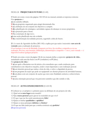 FICHA 28 · PROJECTAR O FUTURO (CA 85)
1 Tendo em conta o texto das páginas 144-145 do teu manual, assinala as respostas correctas.
Um «projecto» é
a) um caminho trilhado.
X b) um propósito organizado para atingir determinado fim.
X c) a definição de um conjunto de objectivos a cumprir.
X d) a planificação de estratégias e actividades capazes de alcançar os nossos propósitos.
X e) a projecção para a frente.
X f ) a construção de algo novo.
g) uma acção planificada mas não avaliada.
X h) a transformação da realidade presente, sugerindo a ideia de futuro.
2 L ê o texto de Agostinho da Silva (MA 145) e explica por que razão é necessário «um acto de
vontade» para a realização de projectos.
O ser humano é um ser de liberdade. Enquanto ser livre, faz escolhas e empenha-se na sua
realização. Por isso, sem intenção, deliberação, determinação e empenho — isto é, sem vontade — é
impossível realizar qualquer projecto.
3 Tendo em conta o texto da página 146 do teu manual, define a expressão «projecto de vida»,
assinalando cada uma das frases com V (verdadeiro) ou F (falso).
Um projecto de vida é
V a) um apelo a libertarmo-nos da inércia e do comodismo que a nada conduzem, para
caminharmos com objectivos traçados, sendo o mais importante a auto-realização pessoal.
V b) um itinerário pessoal que realiza o dom da vida, o valor e a dignidade da pessoa.
F c) um programa de acção que pode ser equiparado aos demais projectos da actividade humana.
F d) um plano com um conjunto de acções que tem como finalidade exclusiva a sobrevivência
pessoal.
V e) uma orientação pessoal que visa percorrer caminhos que dão sentido à vida.
FICHA 29 · AUTO-CONHECIMENTO (CA 85-90)
1 Conhecer-se a si próprio é o primeiro passo na definição de um projecto de vida.
1.1 Qual será o meu lugar neste mundo?
1.2 Que marca pessoal quero gravar na sociedade em que vivo?
1.3 O que é que me faz sentir autenticamente feliz?
1.4 Quais as minhas qualidades e aptidões?
1.5 Quais os meus principais defeitos ou limites?
1.6 O que me falta ainda para que a minha existência seja perfeita?
[Respostas pessoais]
 