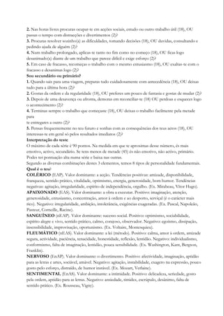 2. Nas horas livres procuras ocupar-te em acções sociais, estudo ou outro trabalho útil (18), OU
passas o tempo com distracções e divertimentos (2)?
3. Procuras resolver sozinho(a) as dificuldades, tomando decisões (18), OU duvidas, consultando e
pedindo ajuda de alguém (2)?
4. Num trabalho prolongado, aplicas-te tanto no fim como no começo (18), OU ficas logo
desanimado(a) diante de um trabalho que parece difícil e exige esforço (2)?
5. Em caso de fracasso, recomeças o trabalho com o mesmo entusiasmo (18), OU exaltas-te com o
fracasso e desanimas logo (2)?
Sou secundário ou primário?
1. Quando sais para uma viagem, preparas tudo cuidadosamente com antecedência (18), OU deixas
tudo para a última hora (2)?
2. Gostas da ordem e da regularidade (18), OU preferes um pouco de fantasia e gostas de mudar (2)?
3. Depois de uma desavença ou afronta, demoras em reconciliar-te (18) OU perdoas e esqueces logo
o acontecimento (2)?
4. Terminas sempre o trabalho que começaste (18), OU deixas o trabalho facilmente pela metade
para
te entregares a outro (2)?
5. Pensas frequentemente no teu futuro e sonhas com as consequências dos teus actos (18), OU
interessas-te em geral só pelos resultados imediatos (2)?
Interpretação do teste
O máximo de cada série é 90 pontos. Na medida em que te aproximas desse número, és mais
emotivo, activo, secundário. Se tens menos de metade (45) és não emotivo, não activo, primário.
Podes ter pontuação alta numa série e baixa nas outras.
Segundo as diversas combinações destes 3 elementos, temos 8 tipos de personalidade fundamentais.
Qual é o teu?
COLÉRICO (EAP). Valor dominante: a acção. Tendências positivas: amizade, disponibilidade,
franqueza, sentido prático, vitalidade, optimismo, energia, generosidade, bom humor. Tendências
negativas: agitação, irregularidade, espírito de independência, orgulho. (Ex. Mirabeau, Vítor Hugo).
APAIXONADO (EAS). Valor dominante: a obra a executar. Positivo: imaginação, atenção,
generosidade, entusiasmo, concentração, amor à ordem e ao desporto, serviçal (é o carácter mais
rico). Negativo: irregularidade, ambição, intolerância, exigências exageradas. (Ex. Pascal, Napoleão,
Pasteur, Corneille, Racine).
SANGUÍNEO (nEAP). Valor dominante: sucesso social. Positivo: optimismo, sociabilidade,
espírito alegre e vivo, sentido prático, calmo, corajoso, observador. Negativo: egoísmo, dissipação,
insensibilidade, improvisação, oportunismo. (Ex. Voltaire, Montesquieu).
FLEUMÁTICO (nEAS). Valor dominante: a lei (método). Positivo: calma, amor à ordem, amizade
segura, actividade, paciência, tenacidade, honestidade, reflexão, lentidão. Negativo: individualismo,
conformismo, falta de imaginação, lentidão, pouca sensibilidade. (Ex. Washington, Kant, Bergson,
Franklin).
NERVOSO (EnAP). Valor dominante: o divertimento. Positivo: afectividade, imaginação, aptidão
para as letras e artes, sociável, amável. Negativo: agitação, instabilidade, exagero na expressão, pouco
gosto pelo esforço, distraído, de humor instável. (Ex. Mozart, Verlaine).
SENTIMENTAL (EnAS). Valor dominante: a intimidade. Positivo: delicadeza, seriedade, gosto
pela ordem, aptidão para as letras. Negativo: ansiedade, timidez, escrúpulo, desânimo, falta de
sentido prático. (Ex. Rousseau, Vigny).
 