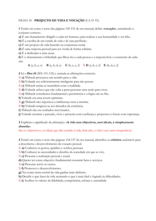 FICHA 30 · PROJECTO DE VIDA E VOCAÇÃO (CA 91-93)
1 Tendo em conta o texto das páginas 150-151 do teu manual, define «vocação», assinalando o
conjunto correcto.
a) É um chamamento dirigido a cada ser humano, para realizar a sua humanidade e ser feliz.
b) É a escolha de um estado de vida e de uma profissão.
c) É um projecto de vida baseado na conjuntura social.
d) É uma resposta pessoal para ser vivida de forma solitária.
e) É a dedicação a uma causa.
f) É o chamamento à felicidade que Deus faz a cada pessoa e a resposta livre e consciente de cada
um.
A (a, b, c, e) B (a, b, d, e) C (b, c, e, f) X D (a, b, e, f) E (b, d, e, f)
2 Lê o Doc 61 (MA 151-152) e assinala as afirmações correctas.
X a) Thibault procurava um sentido para a vida.
X b) Yolande era suficientemente inteligente para não pensar.
X c) Thibault sentia-se insatisfeito com a realidade.
X d) Yolande achava que não valia a pena procurar uma razão para viver.
X e) Thibault considerava fundamental a persistência e a lógica até ao fim.
f) Yolande era uma jovem optimista.
X g) Thibault não suportava a indiferença nem a mentira.
X h) Yolande resignou-se aos absurdos da existência.
i) Thibault não era sonhador nem lutador.
j) Yolande assumiu o passado, vivia o presente com confiança e projectava o futuro com esperança.
3 Explicita o significado da afirmação: «A vida sem objectivos, sem ideais, é simplesmente
absurda».
São os objectivos e os ideais que dão sentido à vida. Sem eles, a vida é um vazio insuportável.
4 Tendo em conta o texto das páginas 154-157 do teu manual, identifica os critérios autênticos para
a descoberta e desenvolvimento da vocação pessoal.
X a) Conhecer os gostos, aptidões e sonhos pessoais.
X b) Conhecer as necessidades e desafios da sociedade em que se vive.
X c) Procurar a realização pessoal e social.
d) Querer ter como objectivo fundamental consumir bens e serviços.
X e) Procurar servir os outros.
X f) Promover o desenvolvimento.
g) Ter como meta central da vida ganhar mais dinheiro.
h) Decidir o que fazer da vida aceitando o que é mais fácil e fugindo às dificuldades.
X i) Acolher os valores da fidelidade, competência, esforço e serenidade.
 