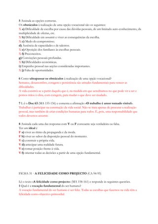 5 Assinala as opções correctas.
Os obstáculos à realização de uma opção vocacional são os seguintes:
X a) Dificuldade de escolha por causa das dúvidas pessoais, de um limitado auto-conhecimento, da
multiplicidade de ofertas, etc.
X b) Dificuldade em assumir e viver as consequências da escolha.
X c) Medo do compromisso.
d) Ausência de capacidades e de talentos.
X e) Oposição dos familiares às escolhas pessoais.
X f) Preconceitos.
g) Convicções pessoais profundas.
X h) Dificuldades económicas.
i) Empenho pessoal nas acções consideradas importantes.
X j) Falta de oportunidades.
6 Como ultrapassar os obstáculos à realização de uma opção vocacional?
Sensatez, desassombro, coragem e persistência são atitudes fundamentais para vencer as
dificuldades.
A vida constrói-se a partir daquilo que é, na medida em que acreditamos no que pode vir a ser e
pomos mãos à obra, com coragem, para mudar o que deve ser mudado.
7 L ê o Doc 63 (MA 155-156) e comenta a afirmação «O trabalho é amor tornado visível».
Trabalhar é participar na construção da vida social. Não se trata apenas de procurar a realização
pessoal, mas também de criar condições humanas para todos. É, pois, uma responsabilidade que
todos devemos assumir.
8 Assinala cada uma das respostas com V ou F consoante seja verdadeira ou falsa.
Ter um ideal é
F a) viver ao ritmo da propaganda e da moda.
F b) viver ao sabor da disposição pessoal do momento.
V c) construir a própria vida.
V d) antecipar uma realidade futura.
V e) tomar posição frente à vida.
V f) orientar todas as decisões a partir de uma opção fundamental.
FICHA 31 · A FELICIDADE COMO PROJECTO (CA 94-95)
Lê o texto «A felicidade como projecto» (MA 158-161) e responde às seguintes questões.
1 Qual é a vocação fundamental do ser humano?
A vocação fundamental do ser humano é ser feliz. Todas as escolhas que fazemos na vida têm a
felicidade como objectivo primordial.
 