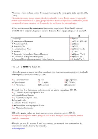 7 Comenta a frase: «A Igreja sente o dever de, com coragem, dar voz a quem a não tem» (MA 19,
Doc 6).
Há muitas pessoas no mundo a quem não são reconhecidos os seus direitos e que, por vezes, não
podem sequer manifestar-se. A Igreja, porque aposta na defesa da dignidade da vida humana, acolhe
esse grito silencioso e torna-se a voz dos que não são ouvidos ou são marginalizados.
8 Associa cada um dos documentos que constituíram progressos na defesa da vida humana à
época histórica respectiva. Regista os números da coluna A nos espaços adequados da coluna B.
A B
1. Decálogo
2. Juramento de Hipócrates
3. Preceitos de Buda
4. Bhagavad-Gita
5. Mandamento do Amor
6. Alcorão
7. Declaração Universal dos Direitos Humanos
8. Constituição da República Portuguesa
9. Carta dos Direitos Fundamentais da União Europeia
8 a) 1976
1 b) Século XIII a. C.
5 c) Século I
9 d) 2000
2 e) Século V a. C.
7 f) 1948
4 g) Século IV a.C.
6 h) Século VII
3 i) Século V a. C.
FICHA 4 · O ABORTO (CA 27-30)
1 Das palavras que se seguem identifica, assinalando com X, as que se relacionam com o significado
etimológico do vocábulo «aborto» (MA 18).
X a) Desaparecimento d) Vida X g) Crepúsculo
b) Aparecimento X e) Morte X h) Privação
X c) Não nascido f) Nascimento i) Surgimento
2 Assinala com X os factores que podem provocar um aborto espontâneo (MA 22).
X a) Consumo de álcool por parte da mãe.
b) Ocupação laboral da mãe.
X c) Maus tratos infligidos à mãe.
d) Exposição solar.
e) Consumo de carne de porco.
X f) Consumo de tabaco por parte da mãe.
X g) Alterações hormonais.
3 Identifica quatro razões que levam algumas pessoas a praticar o aborto (MA 23).
Malformações congénitas do feto. Perigo de vida da mãe. Violação. Mãe adolescente. Falta de
condições económicas.
4 Imagina que tens dez semanas de vida intra-uterina e que a tua mãe vive uma das situações
anteriormente citadas. Escreve-lhe uma carta.
Trabalho pessoal
 
