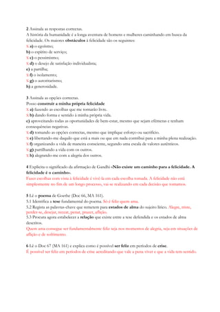 2 Assinala as respostas correctas.
A história da humanidade é a longa aventura de homens e mulheres caminhando em busca da
felicidade. Os maiores obstáculos à felicidade são os seguintes:
X a) o egoísmo;
b) o espírito de serviço;
X c) o pessimismo;
X d) o desejo de satisfação individualista;
e) a partilha;
X f) o isolamento;
X g) o autoritarismo;
h) a generosidade.
3 Assinala as opções correctas.
Posso construir a minha própria felicidade
X a) fazendo as escolhas que me tornarão livre.
X b) dando forma e sentido à minha própria vida.
c) aproveitando todas as oportunidades de bem-estar, mesmo que sejam efémeras e tenham
consequências negativas.
X d) tomando as opções correctas, mesmo que implique esforço ou sacrifício.
X e) libertando-me daquilo que está a mais ou que em nada contribui para a minha plena realização.
X f) organizando a vida de maneira consciente, segundo uma escala de valores autênticos.
X g) partilhando a vida com os outros.
X h) alegrando-me com a alegria dos outros.
4 Explicita o significado da afirmação de Gandhi «Não existe um caminho para a felicidade. A
felicidade é o caminho».
Fazer escolhas com vista à felicidade é vivê-la em cada escolha tomada. A felicidade não está
simplesmente no fim de um longo processo, vai-se realizando em cada decisão que tomamos.
5 Lê o poema de Goethe (Doc 66, MA 161).
5.1 Identifica a tese fundamental do poema. Só é feliz quem ama.
5.2 Regista as palavras-chave que remetem para estados de alma do sujeito lírico. Alegre, triste,
perder-se, desejar, recear, penar, prazer, aflição.
5.3 Procura agora estabelecer a relação que existe entre a tese defendida e os estados de alma
descritos.
Quem ama consegue ser fundamentalmente feliz seja nos momentos de alegria, seja em situações de
aflição e de sofrimento.
6 Lê o Doc 67 (MA 161) e explica como é possível ser feliz em períodos de crise.
É possível ser feliz em períodos de crise acreditando que vale a pena viver e que a vida tem sentido.
 